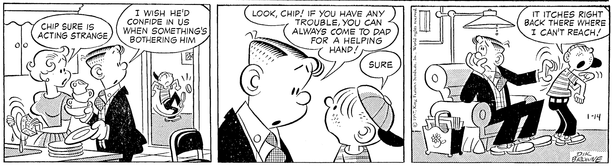 White OCR: I WISH HE'D CONFIDE IN US WHEN SOMETHING'S BOTHERING HIM LOOKCHIP! IF YOU HAVE ANY TROUBLEYOU CAN ALWAYS COME TO DAD FOR A HELPING HAND! IT ITCHES RIGHT BACK THERE WHERE I CAN'T REACH! CHIP SURE IS ACTING STRANGE) SURE 1-14 DIK I WISH HE'D CONFIDE IN US WHEN SOMETHING'S BOTHERING HIM LOOKCHIP! IF YOU HAVE ANY TROUBLEYOU CAN ALWAYS COME TO DAD FOR A HELPING HAND! IT ITCHES RIGHT BACK THERE WHERE I CAN'T REACH! CHIP SURE IS ACTING STRANGE) SURE 1-14 DIK