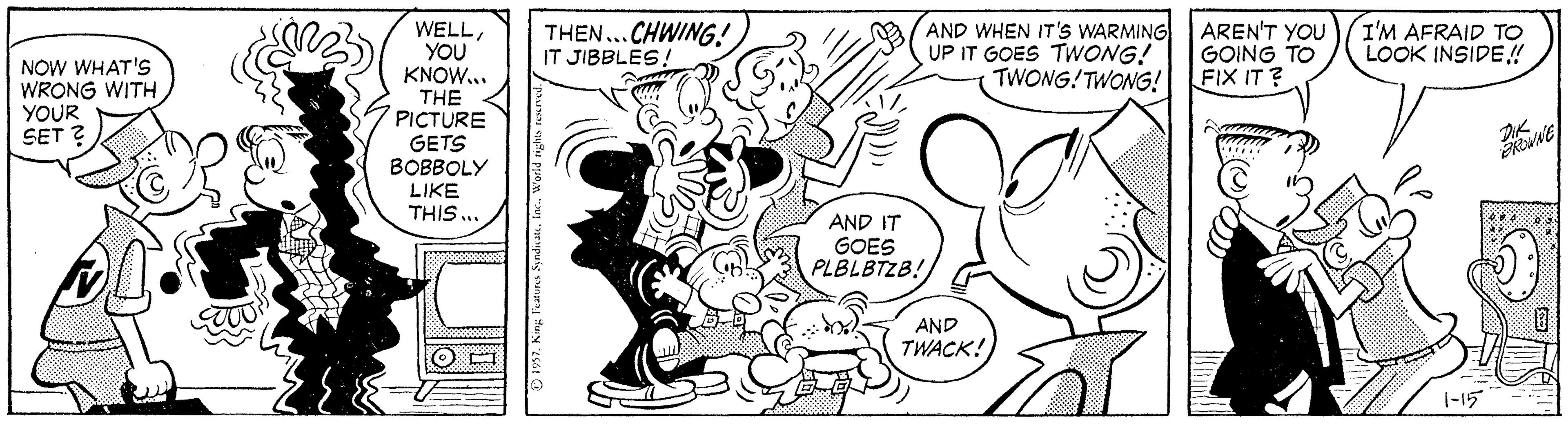 Happy OCR: THEN...CHWING! IT JIBBLES! AND WHEN IT'S WARMING UP IT GOES TWONG! TWONG!TWONG! AREN'T YOU I'M AFRAID TO GOING TO FIX IT ? WELLYOU KNOW... THE PICTURE GETS BOBBOLY LIKE THIS .. LOOK INSIDE! NOW WHAT'S WRONG WITH YOUR SET ? AND IT GOES PLBLBTZB! AND TWACK! 1-15 THEN...CHWING! IT JIBBLES! AND WHEN IT'S WARMING UP IT GOES TWONG! TWONG!TWONG! AREN'T YOU I'M AFRAID TO GOING TO FIX IT ? WELLYOU KNOW... THE PICTURE GETS BOBBOLY LIKE THIS .. LOOK INSIDE! NOW WHAT'S WRONG WITH YOUR SET ? AND IT GOES PLBLBTZB! AND TWACK! 1-15