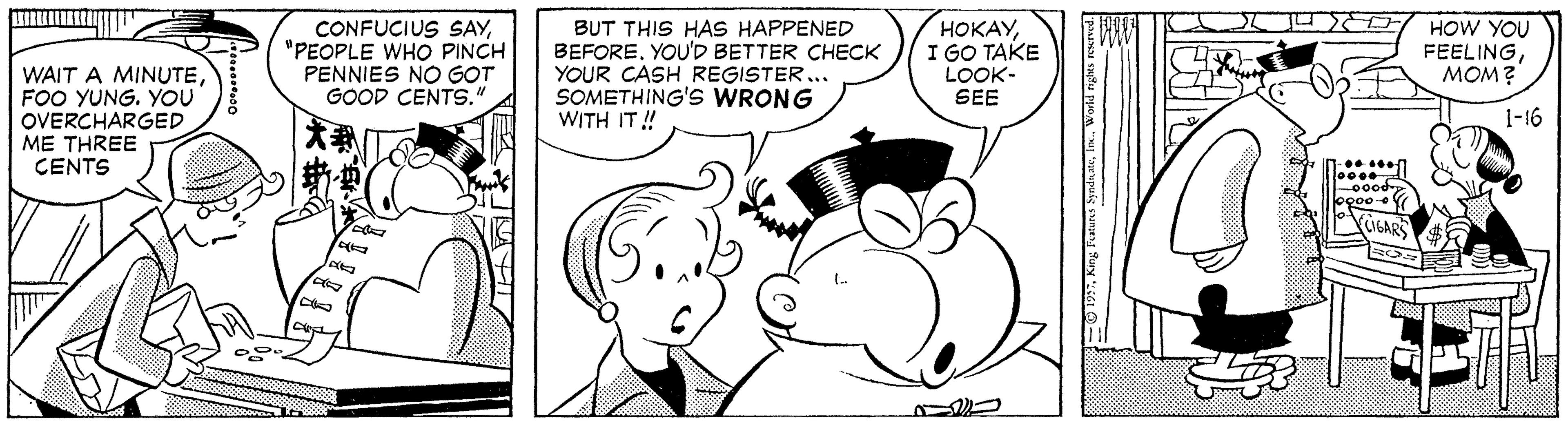 Organism OCR: WAIT A MINUTEFOO YUNG. YOU OVERCHARGED ME THREE CENTS CONFUCIUS SAY"PEOPLE WHO PINCH PENNIES NO GOT GOOD CENTS." BUT THIS HAS HAPPENED BEFOREYOU'D BETTER CHECK YOUR CASH REGISTER ... SOMETHING'S WRONG WITH IT ! HOKAYI GO TAKE LOOK- SEE HOW YOU FEELINGMOM? 1-16 oood GAR WAIT A MINUTEFOO YUNG. YOU OVERCHARGED ME THREE CENTS CONFUCIUS SAY"PEOPLE WHO PINCH PENNIES NO GOT GOOD CENTS." BUT THIS HAS HAPPENED BEFOREYOU'D BETTER CHECK YOUR CASH REGISTER ... SOMETHING'S WRONG WITH IT ! HOKAYI GO TAKE LOOK- SEE HOW YOU FEELINGMOM? 1-16 oood GAR