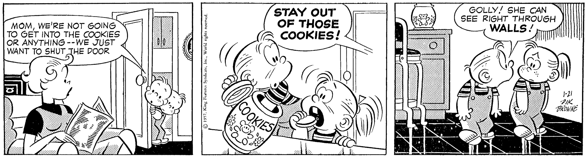 Style OCR: STAY OUT OF THOSE COOKIES! GOLLY! SHE CAN SEE RIGHT THROUGH WALLS! MOMWE'RE NOT GOING TO GET INTO THE COOKIES OR ANYTHING --WE JUST WANT TO SHUT THE DOOR 1-21 PIK COOKIES STAY OUT OF THOSE COOKIES! GOLLY! SHE CAN SEE RIGHT THROUGH WALLS! MOMWE'RE NOT GOING TO GET INTO THE COOKIES OR ANYTHING --WE JUST WANT TO SHUT THE DOOR 1-21 PIK COOKIES