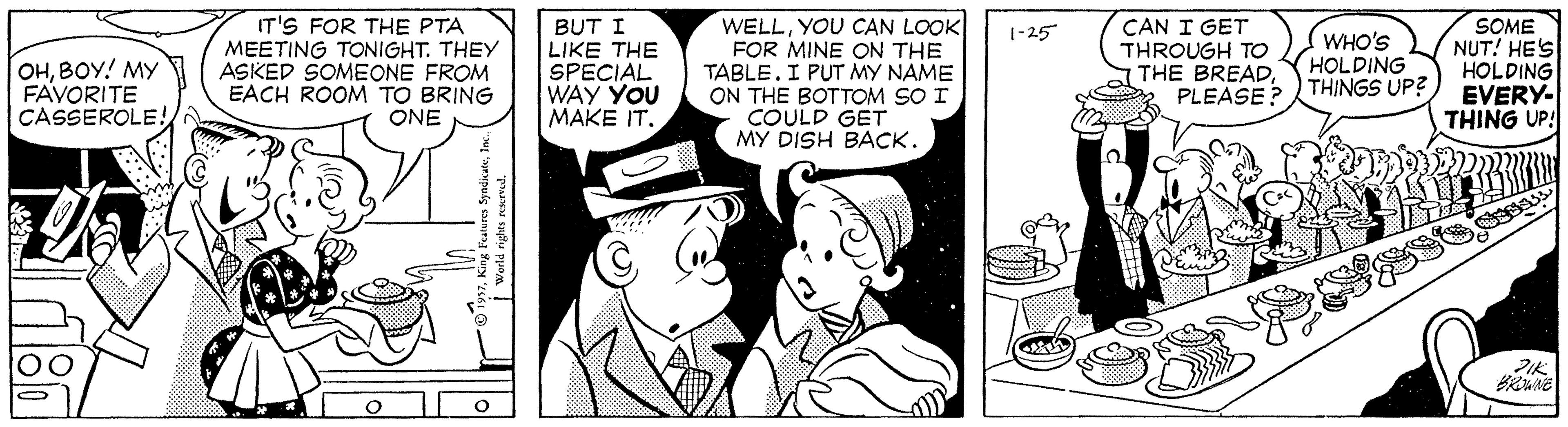Comic book OCR: IT'S FOR THE PTA MEETING TONIGHT. THEY ASKED SOMEONE FROM EACH ROOM TO BRING ONE BUT I LIKE THE SPECIAL WAY YOU MAKE IT. WELLYOU CAN LOOK FOR MINE ON THE TABLE. I PUT MY NAME ON THE BOTTOM SO I COULD GET MY DISH BACK. CAN I GET THROUGH TO THE BREADPLEASE? SOME NUT! HES HOLDING EVERY- THING UP! 1-25 OHBOY! MY 7 FAVORITE CASSEROLE! WHO'S HOLDING THINGS UP? mit WNE IT'S FOR THE PTA MEETING TONIGHT. THEY ASKED SOMEONE FROM EACH ROOM TO BRING ONE BUT I LIKE THE SPECIAL WAY YOU MAKE IT. WELLYOU CAN LOOK FOR MINE ON THE TABLE. I PUT MY NAME ON THE BOTTOM SO I COULD GET MY DISH BACK. CAN I GET THROUGH TO THE BREADPLEASE? SOME NUT! HES HOLDING EVERY- THING UP! 1-25 OHBOY! MY 7 FAVORITE CASSEROLE! WHO'S HOLDING THINGS UP? mit WNE