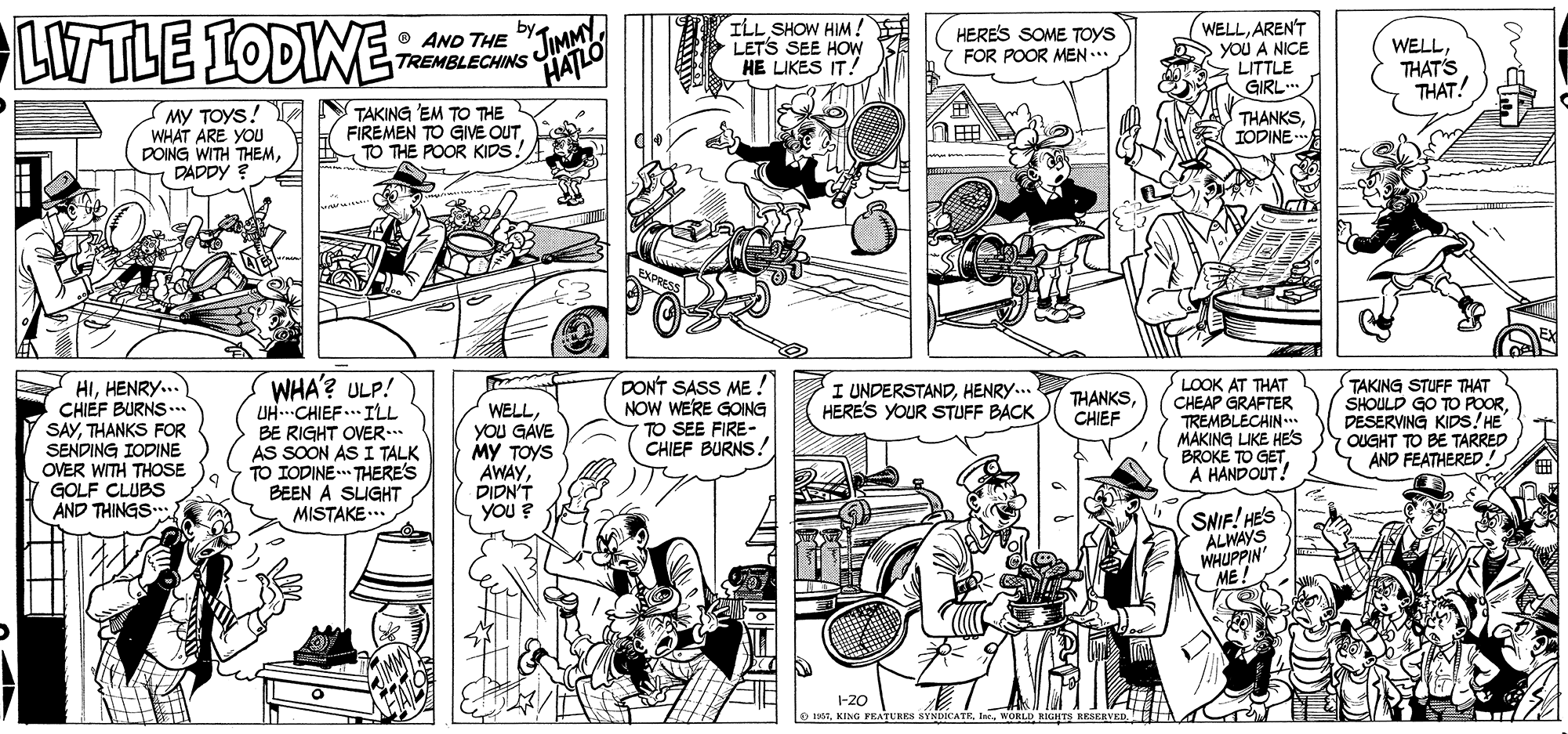 Style OCR: LIWTLE LODIWE ILL SHOW HIM! LETS SEE HOw HE LIKES IT! O AND THE HERES SOME TOYS FOR POOR MEN.. WELLAREN'T YOU A NICE ; LITTLE GIRL TREMBLECHINSs JIMMY HATLO WELLTHAT'S THAT! My TOYS! WHAT ARE YOU DOING WITH THEMDADDY ? TAKING 'EM TO THE FIREMEN TO GIVE OUTTO THE POOR KIDS! n? THANKSIODINE HIHENRY... CHIEF BURNS. SAYTHANKS FOR SENDING IODINE OVER WITH THOSE GOLF CLUBS AND THINGS WHA'? ULP! UH..CHIEF.. ILL BE RIGHT OVER. AS SOON AS I TALK TO IODINE- THERE'S BEEN A SUGHT MISTAKE ... DON'T SASS ME! NOW WERE GOING TO SEE FIRE-. CHIEF BURNS! I UNDERSTANDHENRY.. HERE'S YOUR STUFF BACK LOOK AT THAT CHEAP GRAFTER TREMBLECHIN... MAKING LIKE HES BROKE TO GETA HANDOUT! TAKING STUFF THAT SHOULD GO TO POORDESERVING KIDS! HE OUGHT TO BE TARRED AND FEATHERED! THANKS CHIEF WELLyoU GAVE MY TOYS AWAYDIDN'T YOU ? SNIF! HE'S ALWAYS WHUPPIN ME 1-20 KING PRATURES SYNDICATEWORLD GHT RESERVE LIWTLE LODIWE ILL SHOW HIM! LETS SEE HOw HE LIKES IT! O AND THE HERES SOME TOYS FOR POOR MEN.. WELLAREN'T YOU A NICE ; LITTLE GIRL TREMBLECHINSs JIMMY HATLO WELLTHAT'S THAT! My TOYS! WHAT ARE YOU DOING WITH THEMDADDY ? TAKING 'EM TO THE FIREMEN TO GIVE OUTTO THE POOR KIDS! n ? THANKSIODINE HIHENRY... CHIEF BURNS. SAYTHANKS FOR SENDING IODINE OVER WITH THOSE GOLF CLUBS AND THINGS WHA'? ULP! UH..CHIEF.. ILL BE RIGHT OVER. AS SOON AS I TALK TO IODINE- THERE'S BEEN A SUGHT MISTAKE ... DON'T SASS ME! NOW WERE GOING TO SEE FIRE-. CHIEF BURNS! I UNDERSTANDHENRY.. HERE'S YOUR STUFF BACK LOOK AT THAT CHEAP GRAFTER TREMBLECHIN... MAKING LIKE HES BROKE TO GETA HANDOUT! TAKING STUFF THAT SHOULD GO TO POORDESERVING KIDS! HE OUGHT TO BE TARRED AND FEATHERED! THANKS CHIEF WELLyoU GAVE MY TOYS AWAYDIDN'T YOU ? SNIF! HE'S ALWAYS WHUPPIN ME 1-20 KING PRATURES SYNDICATEWORLD GHT RESERVE
