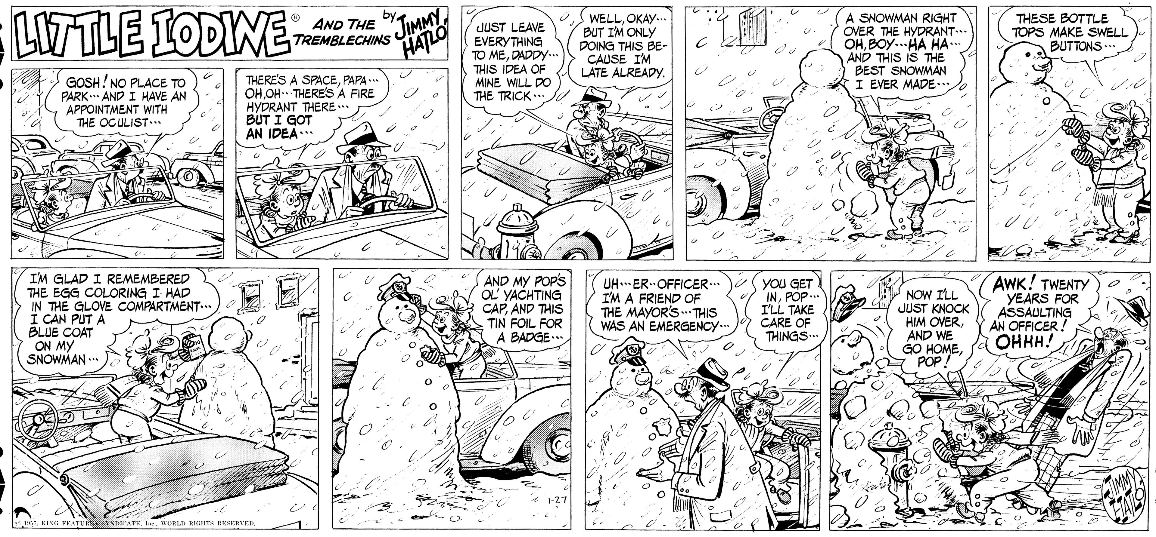 Line OCR: LWTLE IODIWE AND THE by WELLOKAY. BUT IM ONLY DOING THIS BE- CAUSE I'M LATE ALREADYy. JIMMYJUST LEAVE EVERYTHING TO MEDADDY-.. THIS IDEA OF MINE WILL DO THE TRICK.. A SNOWMAN RIGHT OVER THE HYDRANT.. OHBOY..HA HA. AND THIS IS THE BEST SNOWMAN I EVER MADE... THESE BOTTLE TOPS MAKE SWELL BUTTONS ... TREMBLECHINS HATLO GOSH! NO PLACE TO PARK.. AND I HAVE AN APPOINTMENT WITH THE OCULIST... THERE'S A SPACEPAPA .* OHOH THERES A FIRE HYDRANT THERE .. BUT I GOT AN IDEA. I'M GLAD I REMEMBERED THE EGG COLORING I HAD IN THE GLOVE COMPARTMENT..* I CAN PUT A BLUE COAT ON MY SNOWMAN .. AND MY POP'S OL YACHTING CAPAND THIS TIN FOIL FOR A BADGE.. UH. ER OFFICER.. I'M A FRIEND OF THE MAYOR'S. THIS WAS AN EMERGENCY... YOU GET INPOP.. I'LL TAKE CARE OF THINGS.. NOW ILL JUST KNOCK HIM OVERAND WE GO HOMEPOP! AWK! TWENTY YEARS FOR ASSAULTING AN OFFICER! OHHH! * 1-27 n. KING FEATUIKS SVNParATE. I. WORLI KIGHITS HESERVED FATS LWTLE IODIWE AND THE by WELLOKAY. BUT IM ONLY DOING THIS BE- CAUSE I'M LATE ALREADYy. JIMMYJUST LEAVE EVERYTHING TO MEDADDY-.. THIS IDEA OF MINE WILL DO THE TRICK.. A SNOWMAN RIGHT OVER THE HYDRANT.. OHBOY..HA HA. AND THIS IS THE BEST SNOWMAN I EVER MADE... THESE BOTTLE TOPS MAKE SWELL BUTTONS ... TREMBLECHINS HATLO GOSH! NO PLACE TO PARK.. AND I HAVE AN APPOINTMENT WITH THE OCULIST... THERE'S A SPACEPAPA .* OHOH THERES A FIRE HYDRANT THERE .. BUT I GOT AN IDEA. I'M GLAD I REMEMBERED THE EGG COLORING I HAD IN THE GLOVE COMPARTMENT..* I CAN PUT A BLUE COAT ON MY SNOWMAN .. AND MY POP'S OL YACHTING CAPAND THIS TIN FOIL FOR A BADGE.. UH. ER OFFICER.. I'M A FRIEND OF THE MAYOR'S. THIS WAS AN EMERGENCY... YOU GET INPOP.. I'LL TAKE CARE OF THINGS.. NOW ILL JUST KNOCK HIM OVERAND WE GO HOMEPOP! AWK! TWENTY YEARS FOR ASSAULTING AN OFFICER! OHHH! * 1-27 n. KING FEATUIKS SVNParATE. I. WORLI KIGHITS HESERVED FATS