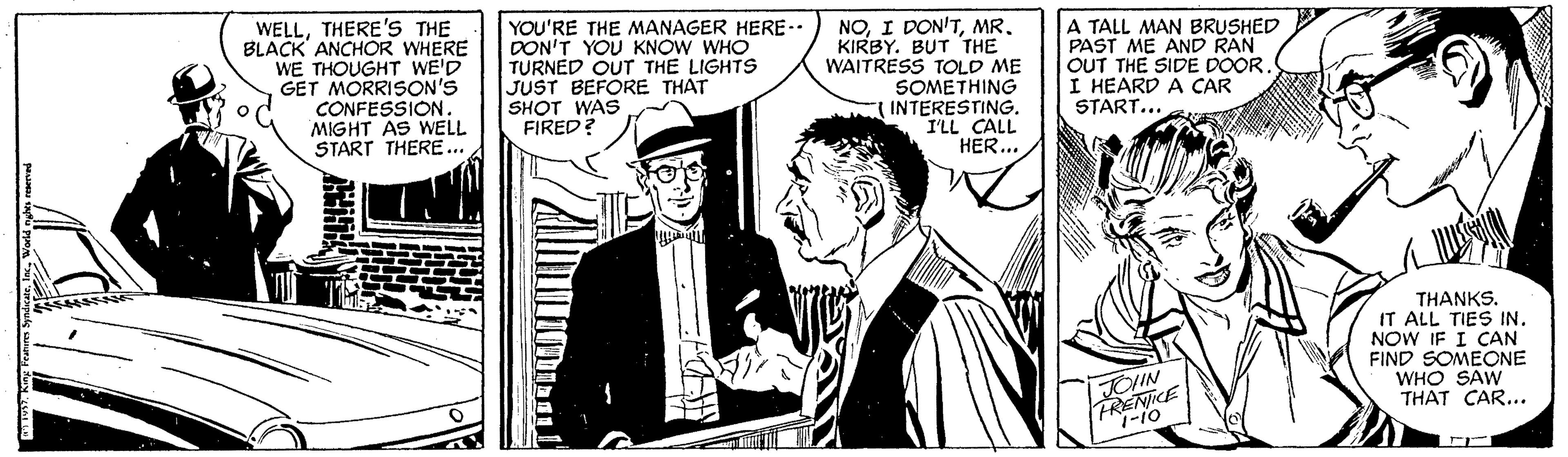 Comic book OCR: WELLTHERE'S THE BLACK ANCHOR WHERE WE THOUGHT WE'D GET MORRISON'S CONFESSION. YOU'RE THE MANAGER HERE- DON'T YOU KNOW WHO TURNED OUT THE LIGHTS JUST BEFORE THAT SHOT WAS FIRED? NOKIRBY. BUT THE WAITRESS TOLD ME SOMETHING INTERESTING. I'LL CALL HER... A TALL MAN BRUSHED PAST ME AND RAN OUT THE SIDE DOOR. I HEARD A CAR START... MIGHT AS WELL START THERE. THANKS. IT ALL TIES IN. NOW IF I CAN FIND SOMEONE WHO SAW THAT CAR... FOIN FRENICE 1-10 WELLTHERE'S THE BLACK ANCHOR WHERE WE THOUGHT WE'D GET MORRISON'S CONFESSION. YOU'RE THE MANAGER HERE- DON'T YOU KNOW WHO TURNED OUT THE LIGHTS JUST BEFORE THAT SHOT WAS FIRED? NOI DON'TKIRBY. BUT THE WAITRESS TOLD ME SOMETHING INTERESTING. I'LL CALL HER... A TALL MAN BRUSHED PAST ME AND RAN OUT THE SIDE DOOR. I HEARD A CAR START... MIGHT AS WELL START THERE. THANKS. IT ALL TIES IN. NOW IF I CAN FIND SOMEONE WHO SAW THAT CAR... FOIN FRENICE 1-10