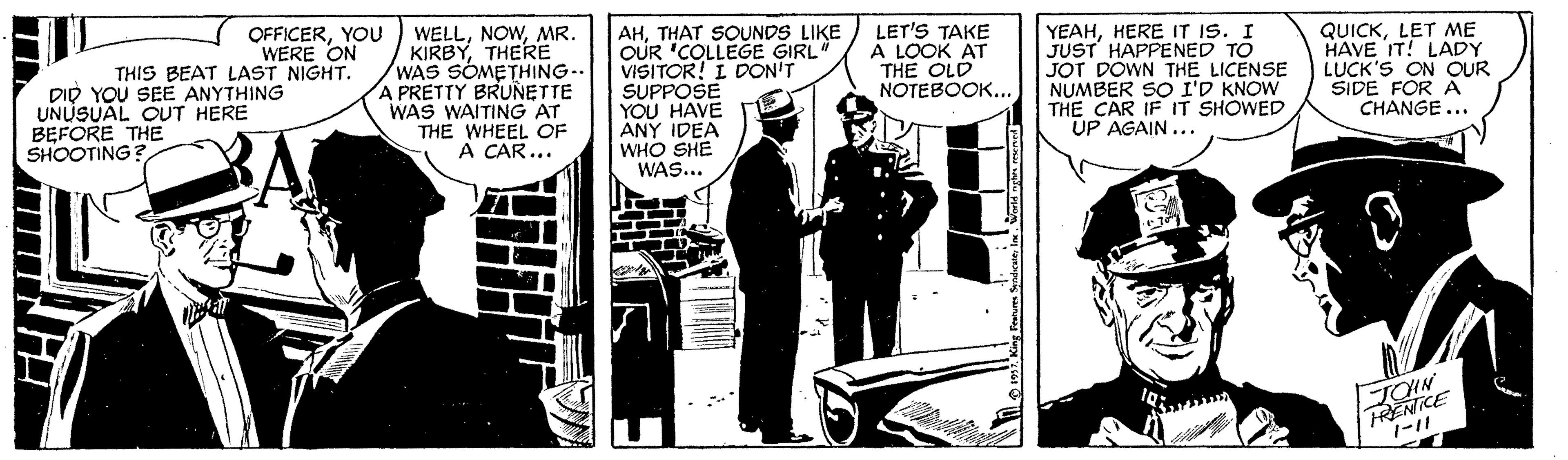 Illustration OCR: OFFICERYOU WERE ON THIS BEAT LAST NIGHT. DID YOU SEE ANYTHING UNUSUAL OUT HERE BEFORE THE SHOOTING? WELLMR. KIRBYTHERE WAS SOMETHING.. A PRETTY BRUNETTE WAS WAITING AT THE WHEEL OF A CAR... AHTHAT SOUNDS LIKE OUR "COLLEGE GIRL VISITOR! I DON'T SUPPOSE YOU HAVE ANY IDEA WHO SHE WAS... LET'S TAKE A LOOK AT THE OLD NOTEBOOK.. YEAHHERE IT IS. I JUST HAPPENED TO JOT DOWN THE LICENSE NUMBER SO I'D KNOW THE CAR IF IT SHOWED UP AGAIN... QUICKLET ME HAVE IT! LADY LUCK'S ON OUR SIDE FOR A CHANGE ... TOHN FRENICE 1-11 OFFICERYOU WERE ON THIS BEAT LAST NIGHT. DID YOU SEE ANYTHING UNUSUAL OUT HERE BEFORE THE SHOOTING? WELLMR. KIRBYTHERE WAS SOMETHING.. A PRETTY BRUNETTE WAS WAITING AT THE WHEEL OF A CAR... AHTHAT SOUNDS LIKE OUR "COLLEGE GIRL VISITOR! I DON'T SUPPOSE YOU HAVE ANY IDEA WHO SHE WAS... LET'S TAKE A LOOK AT THE OLD NOTEBOOK.. YEAHHERE IT IS. I JUST HAPPENED TO JOT DOWN THE LICENSE NUMBER SO I'D KNOW THE CAR IF IT SHOWED UP AGAIN... QUICKLET ME HAVE IT! LADY LUCK'S ON OUR SIDE FOR A CHANGE ... TOHN FRENICE 1-11
