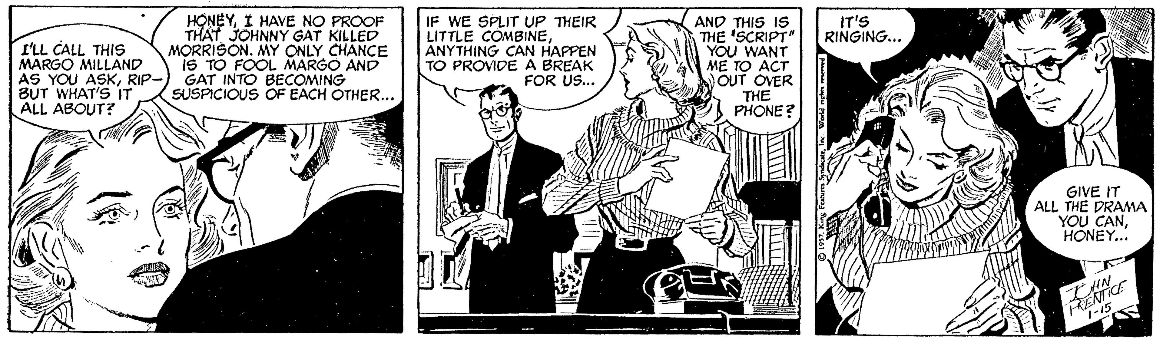 Publication OCR: HONEYI HAVE NO PROOF THAT JOHNNY GAT KILLED MORRISON. MY ONLY CHANCE iS TO FOOL MARGO AND GAT INTO BECOMING SUSPICIOUS OF EACH OTHER... IF WE SPLIT UP THEIR LITTLE COMBINEANYTHING CAN HAPPEN TO PROVIDE A BREAK FOR US... IT'S RINGING... I'LL CALL THIS MARGO MILLAND AS YOU ASKRIP- BUT WHAT'S IT ALL ABOUT? AND THIS IS THE 'SCRIPTN YOU WANT ME TO ACT OUT OVER THE PHONE? GIVE IT ALL THE DRAMA YOU CANHONEY... HONEYI HAVE NO PROOF THAT JOHNNY GAT KILLED MORRISON. MY ONLY CHANCE iS TO FOOL MARGO AND GAT INTO BECOMING SUSPICIOUS OF EACH OTHER... IF WE SPLIT UP THEIR LITTLE COMBINEANYTHING CAN HAPPEN TO PROVIDE A BREAK FOR US... IT'S RINGING... I'LL CALL THIS MARGO MILLAND AS YOU ASKRIP- BUT WHAT'S IT ALL ABOUT? AND THIS IS THE 'SCRIPTN YOU WANT ME TO ACT OUT OVER THE PHONE? GIVE IT ALL THE DRAMA YOU CAN
