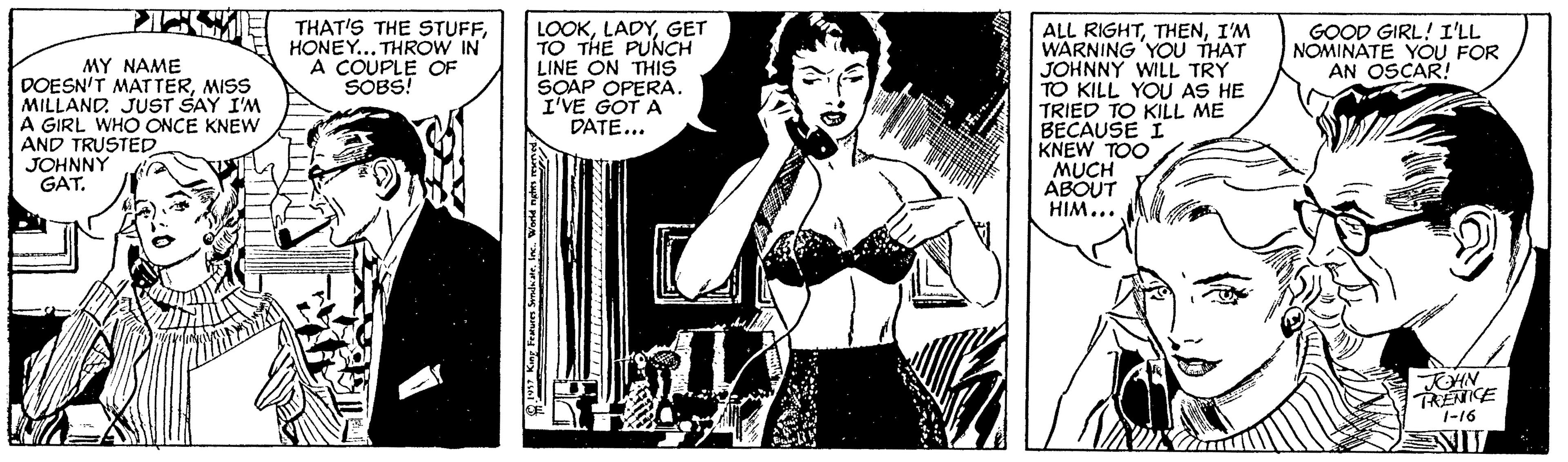 Monochrome OCR: MY NAME DOESN'T MAT TERMISS MILLANDJUST SAY I'M A GIRL WHO ONCE KNEW AND TRUSTED. JOHNNY GAT. THAT'S THE STUFFHONEY... THROW IN A COUPLE OF SOBS! LOOKGET TO THE PUNCH LINE ON THIS SOAP OPERA. I'VE GOT A DATE... ALL RIGHTI'M WARNING 'YOU THAT JOHNNY WILL TRY TO KILL YOU AS HE TRIED TO KILL ME BECAUSE I KNEW TOO MUCH ABOUT HIM... GOOD GIRL! I'LL NOMINATE YOU FOR AN OSCAR! TRENCE 1-16 MY NAME DOESN'T MAT TERMISS MILLANDJUST SAY I'M A GIRL WHO ONCE KNEW AND TRUSTED. JOHNNY GAT. THAT'S THE STUFFHONEY... THROW IN A COUPLE OF SOBS! LOOKGET TO THE PUNCH LINE ON THIS SOAP OPERA. I'VE GOT A DATE... ALL RIGHTI'M WARNING 'YOU THAT JOHNNY WILL TRY TO KILL YOU AS HE TRIED TO KILL ME BECAUSE I KNEW TOO MUCH ABOUT HIM... GOOD GIRL! I'LL NOMINATE YOU FOR AN OSCAR! TRENCE 1-16