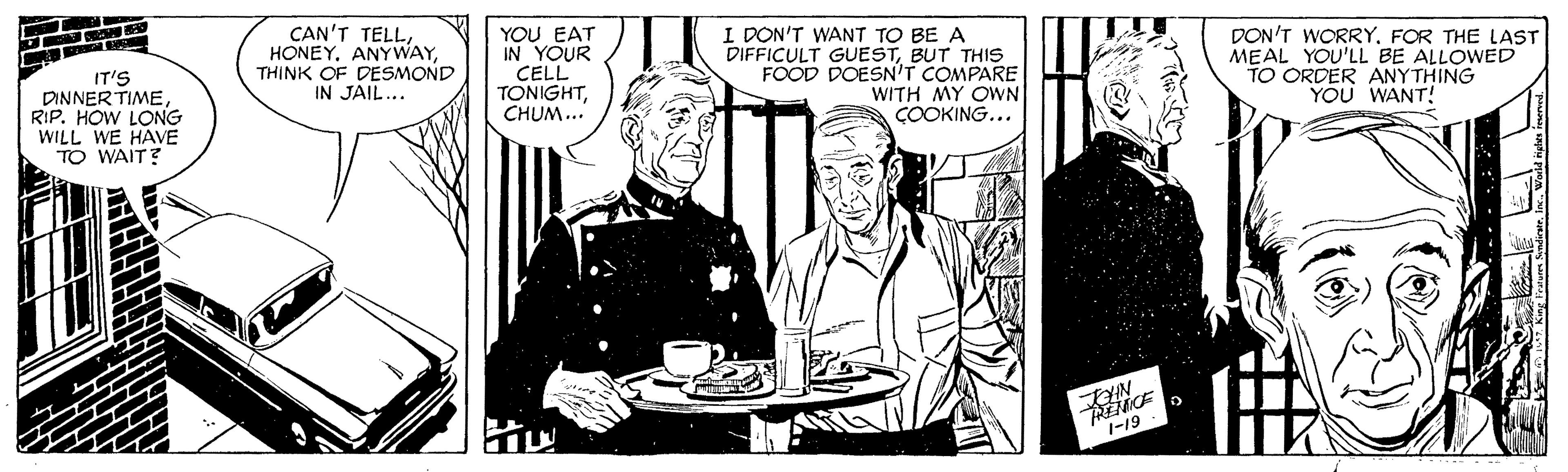Conversation OCR: IT'S DINNER TIMERIP. HOW LONG WILL WE HAVE TO WAIT? CAN'T TELLANYWAY THINK OF DESMOND IN JAIL... YOU EAT IN YOUR CELL TONIGHTCHUM... I DON'T WANT TO BE A DIFFICULT GUESTBUT THIS FOOD DOESN'T COMPARE WITH MY OWN COOKING... DON'T WORRYFOR THE LAST MEAL YOU'LL BE ALLOWED TO ORDER ANYTHING YOU WANT! 1-19 IT'S DINNER TIMERIP. HOW LONG WILL WE HAVE TO WAIT? CAN'T TELLANYWAY THINK OF DESMOND IN JAIL... YOU EAT IN YOUR CELL TONIGHTCHUM... I DON'T WANT TO BE A DIFFICULT GUESTBUT THIS FOOD DOESN'T COMPARE WITH MY OWN COOKING... DON'T WORRYFOR THE LAST MEAL YOU'LL BE ALLOWED TO ORDER ANYTHING YOU WANT! 1-19