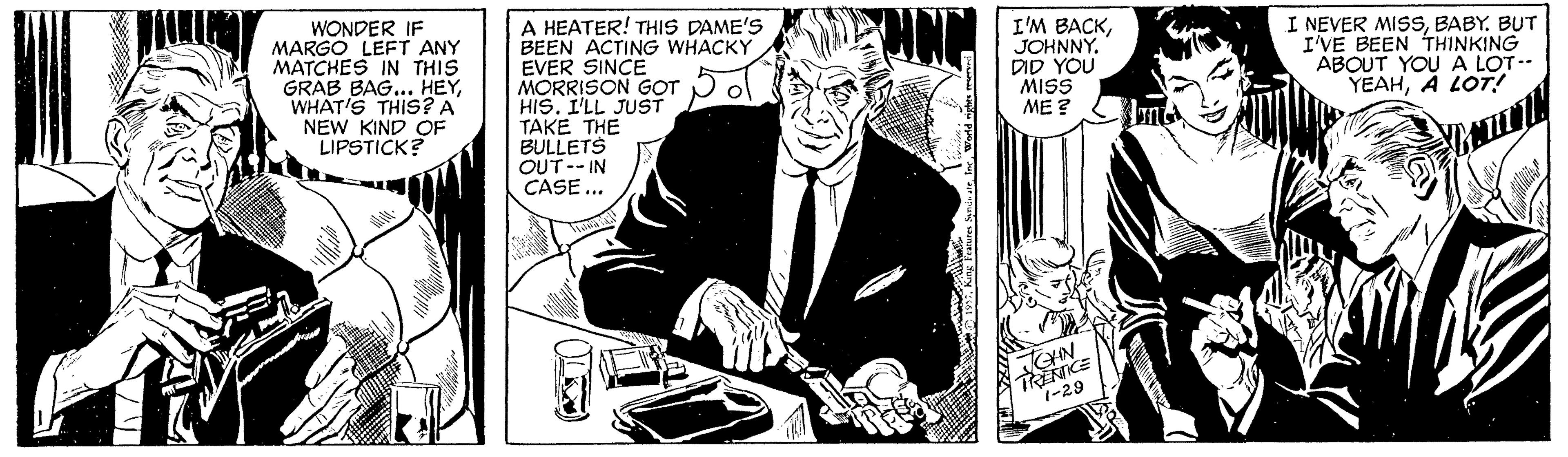 Illustration OCR: WONDER IF MARGO LEFT ANY MATCHES IN THIS GRAB BAG... HEYWHAT'S THIS? A NEW KIND OF LIPSTICK? A HEATER! THIS DAME'S BEEN ACTING WHACKY EVER SINCE MORRISON GOT HIS. I'LL JUST TAKE THE BULLETS OUT-- IN CASE ... I'M BACKJOHNNY. DID YOU MISS ME ? I NEVER MISS BABY. BUT I'VE BEEN THINKING ABOUT YOU A LOT- YEAHA LOT TRENICE 1-29 CHN WONDER IF MARGO LEFT ANY MATCHES IN THIS GRAB BAG... HEYWHAT'S THIS? A NEW KIND OF LIPSTICK? A HEATER! THIS DAME'S BEEN ACTING WHACKY EVER SINCE MORRISON GOT HIS. I'LL JUST TAKE THE BULLETS OUT-- IN CASE ... I'M BACKJOHNNY. DID YOU MISS ME ? I NEVER MISS BABY. BUT I'VE BEEN THINKING ABOUT YOU A LOT- YEAHA LOT TRENICE 1-29 CHN