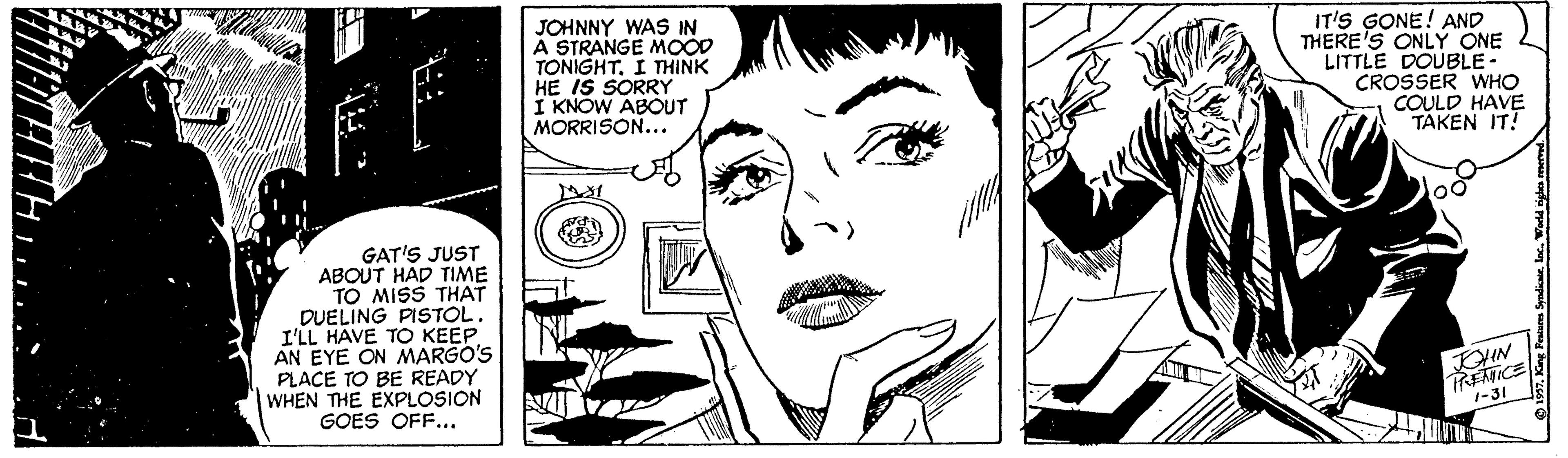 Jaw OCR: JOHNNY WAS IN A STRANGE MOOD TONIGHT. I THINK HE IS SORRY I KNOW ABOUT MORRISON... IT'S GONE! AND THERE'S ONLY ONE LITTLE DOUBLE - CROSSER WHO COULD HAVE TAKEN IT! GAT'S JUST ABOUT HAD TIME TO MISS THAT DUELING PISTOL. I'LL HAVE TO KEEP AN EYE ON MARGO'S PLACE TO BE READY WHEN THE EXPLOSION GOES OFF... TREATICE 1-31 JOHNNY WAS IN A STRANGE MOOD TONIGHT. I THINK HE IS SORRY I KNOW ABOUT MORRISON... IT'S GONE! AND THERE'S ONLY ONE LITTLE DOUBLE - CROSSER WHO COULD HAVE TAKEN IT! GAT'S JUST ABOUT HAD TIME TO MISS THAT DUELING PISTOL. I'LL HAVE TO KEEP AN EYE ON MARGO'S PLACE TO BE READY WHEN THE EXPLOSION GOES OFF... TREATICE 1-31