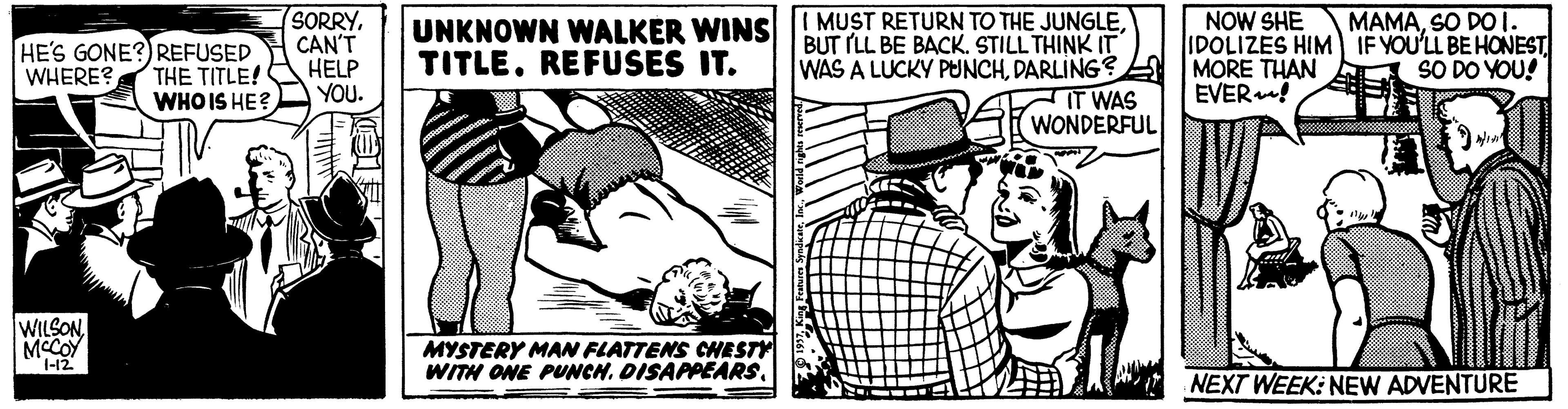 Font OCR: SORRYCAN'T HELP YOU. UNKNOWN WALKER WINSs MUST RETURN TO THE JUNGLEDARLING IT WAS WONDERFUL NOW SHE IDOLIZES HIM IF YOU'LL BE HONEST MORE THAN EVER! MAMASO DO I. HE'S GONE?) REFUSED THE TITLE! WHO IS HE? TITLE. REFUSES IT. SO DO YOU! WHERE? WILSONMCCOY 1-12 MYSTERY MAN FLATTENS CHESTY WITH ONE PUNCHNEXT WEEK: NEW ADVENTURE SORRYCAN'T HELP YOU. UNKNOWN WALKER WINSs MUST RETURN TO THE JUNGLEWAS A LUCKY PUNCHDARLING IT WAS WONDERFUL NOW SHE IDOLIZES HIM IF YOU'LL BE HONEST MORE THAN EVER! MAMASO DO I. HE'S GONE?) REFUSED THE TITLE! WHO IS HE? TITLE. REFUSES IT. SO DO YOU! WHERE? WILSONMCCOY 1-12 MYSTERY MAN FLATTENS CHESTY WITH ONE PUNCHNEXT WEEK: NEW ADVENTURE