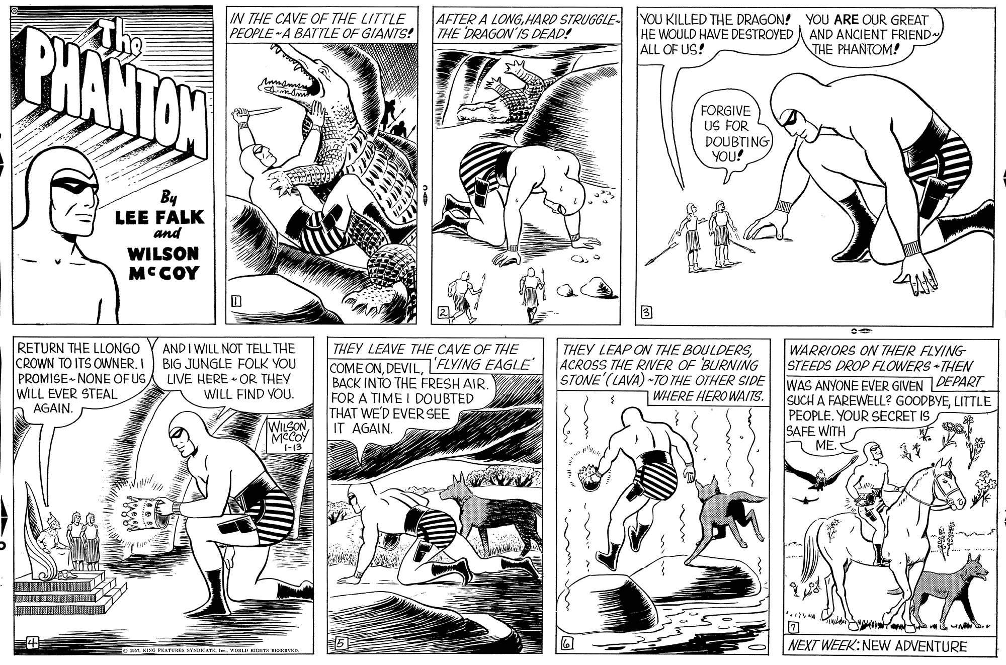 Art OCR: IN THE CAVE OF THE LITTLE PEOPLE A BATTLE OF GIANTS! AFTER A LONGHARD STRUGGLE- THE DRAGON'IS DEAD! YOU KILLED THE DRAGON! YOU ARE OUR GREAT HE WOULD HAVE DESTROYED ALL OF US! BHANTAN AND ANCIENT FRIEND THE PHANTOM! FORGIVE US FOR DOUB?ING) YOU! By LEE FALK and WILSON MCCOY ? RETURN THE LLONGO CROWN TO ITS OWNERPROMISE- NONE OF US WILL EVER STEAL AGAIN. AND I WILL NOT TELL THE BIG JUNGLE FOLK YOU LIVE HERE • OR THEY WILL FIND YOU. THEY LEAP ON THE BOULDERSACROSS THE RIVER OF BURNING STONE (LAVA) TO THE OTHER SIDE |WHERE HERO WAITS. THEY LEAVE THE CAVE OF THE COME ONFLYING EAGLE BACK INTO THE FRESH AIR. FOR A TIME I DOUBTED THAT WE'D EVER SEE IT AGAINWARRIORS ON THEIR FLYING STEEDS DROP FLOWERS THEN WAS ANYONE EVER GIVEN DEPART SUCH A FAREWELL? GOODBYELITTLE PEOPLE. YOUR SECRET IS SAFE WITH ME. WILSON MCCOY 1-13 NEXT WEEK:NEW ADVENTURE Eo i. KING PEATUNES KTNDCATE IK. WORLD RKIS RESKIVKR IN THE CAVE OF THE LITTLE PEOPLE A BATTLE OF GIANTS! AFTER A LONGHARD STRUGGLE- THE DRAGON'IS DEAD! YOU KILLED THE DRAGON! YOU ARE OUR GREAT HE WOULD HAVE DESTROYED ALL OF US! BHANTAN AND ANCIENT FRIEND THE PHANTOM! FORGIVE US FOR DOUB?ING) YOU! By LEE FALK and WILSON MCCOY ? RETURN THE LLONGO CROWN TO ITS OWNERPROMISE- NONE OF US WILL EVER STEAL AGAIN. AND I WILL NOT TELL THE BIG JUNGLE FOLK YOU LIVE HERE • OR THEY WILL FIND YOU. THEY LEAP ON THE BOULDERSACROSS THE RIVER OF BURNING STONE (LAVA) TO THE OTHER SIDE |WHERE HERO WAITS. THEY LEAVE THE CAVE OF THE COME ONFLYING EAGLE BACK INTO THE FRESH AIR. FOR A TIME I DOUBTED THAT WE'D EVER SEE IT AGAINWARRIORS ON THEIR FLYING STEEDS DROP FLOWERS THEN WAS ANYONE EVER GIVEN DEPART SUCH A FAREWELL? GOODBYELITTLE PEOPLE. YOUR SECRET IS SAFE WITH ME. WILSON MCCOY 1-13 NEXT WEEK:NEW ADVENTURE Eo i. KING PEATUNES KTNDCATE IK. WORLD RKIS RESKIVKR