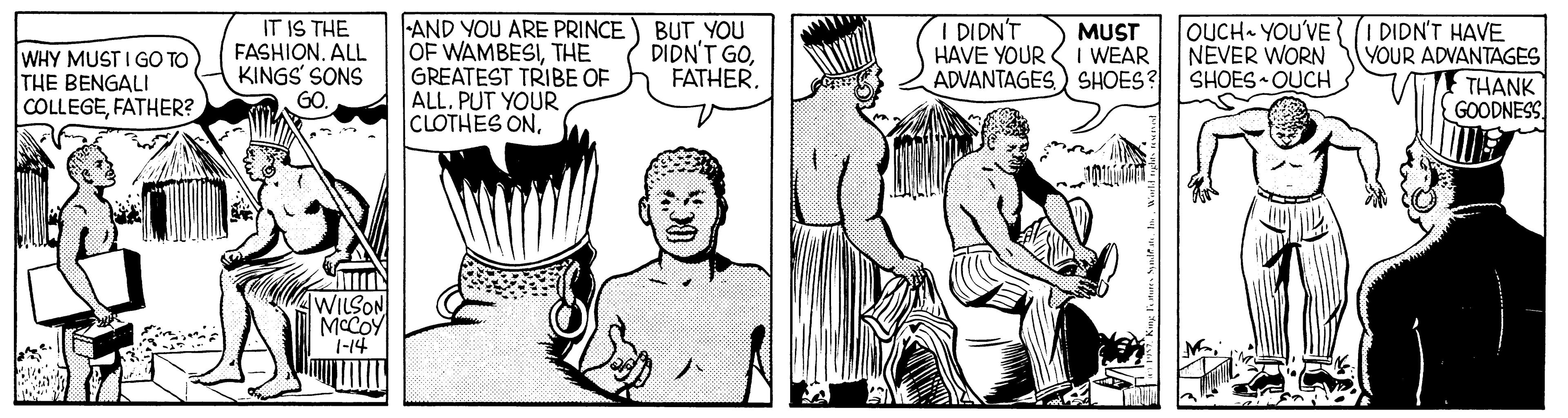 Font OCR: IT IS THE FASHION. ALL KINGS' SONS AND YOU ARE PRINCE) BUT YOU OF WAMBESITHE GREATEST TRIBE OF ALL. PUT YOUR CLOTHES ONI DIDN'T HAVE YOUR ADVANTAGES) SHOES? OUCH YOU'VE NEVER WORN SHOES • OUCH I DIDN'T HAVE YOUR ADVANTAGES THANK GOODNESS MUST WHY MUST I GO TO THE BENGALI COLLEGEFATHER? DIDN'T GOFATHER. I WEAR GO WILSON MCCOY 1-14 IT IS THE FASHION. ALL KINGS' SONS AND YOU ARE PRINCE) BUT YOU OF WAMBESITHE GREATEST TRIBE OF ALL. PUT YOUR CLOTHES ONI DIDN'T HAVE YOUR ADVANTAGES) SHOES? OUCH YOU'VE NEVER WORN SHOES • OUCH I DIDN'T HAVE YOUR ADVANTAGES THANK GOODNESS MUST WHY MUST I GO TO THE BENGALI COLLEGEFATHER? DIDN'T GOFATHER. I WEAR GO WILSON MCCOY 1-14