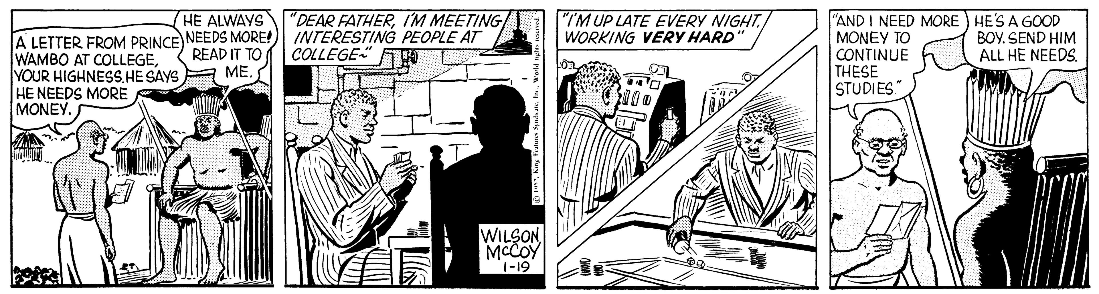 Comics OCR: HE ALWAYS "DEAR FATHERIM MEETING "I'M UP LATE EVERY NIGHT. WORKING VERY HARD A LETTER FROM PRINCE NEEDS MORE!) INTERESTING PEOPLE AT WAMBO AT COLLEGEYOUR HIGHNESS.HE SAYS HE NEEDS MORE MONEY. "AND I NEED MORE HE'S A GOOD MONEY TO CONTINUE THESE STUDIES READ IT TO ME. COLLEGE" BOY. SEND HIM ALL HE NEEDS. WILSON MCCOY 1-19 HE ALWAYS "DEAR FATHERIM MEETING "I'M UP LATE EVERY NIGHT. WORKING VERY HARD A LETTER FROM PRINCE NEEDS MORE!) INTERESTING PEOPLE AT WAMBO AT COLLEGEYOUR HIGHNESS.HE SAYS HE NEEDS MORE MONEY. "AND I NEED MORE HE'S A GOOD MONEY TO CONTINUE THESE STUDIES READ IT TO ME. COLLEGE" BOY. SEND HIM ALL HE NEEDS. WILSON MCCOY 1-19