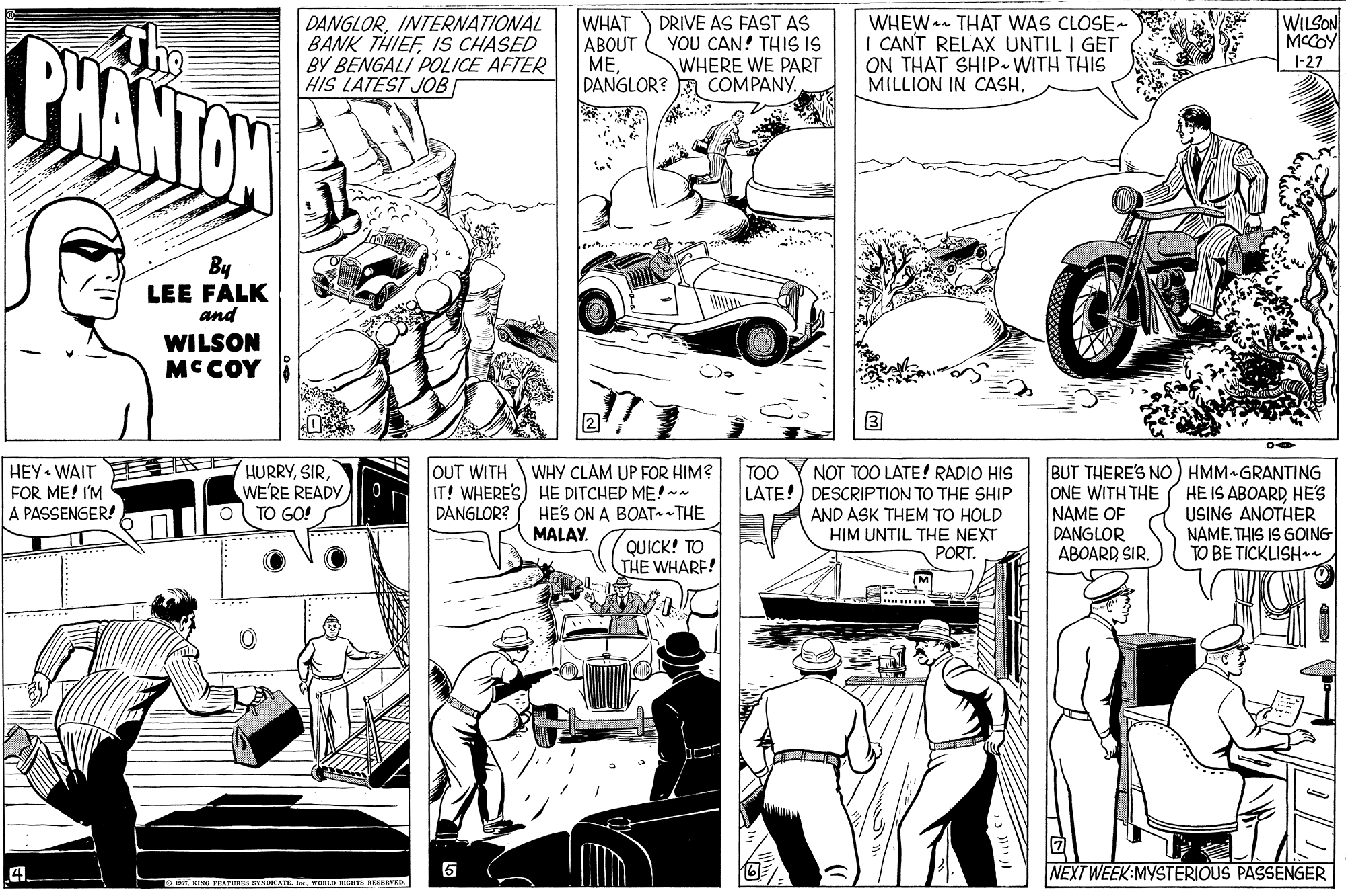 Line OCR: DANGLORINTERNATIONAL BANK THIEFIS CHASED BY BENGALI POLICE AFTER HIS LATEST JOB WHAT ABOUT ??DANGLOR? A COMPANY. PHANTAN DRIVE AS FAST AS YOU CAN! THIS IS WHERE WE PART WHEW- THAT WAS CLOSE- CANT RELAX UNTIL I GET ON THAT SHIP.WITH THIS MILLION IN CASH. WILSON MCCOY 1-27 By LEE FALK and WILSON MCCOY HEY • WAIT FOR ME! I'M A PASSENGER! OUT WITH IT! WHERE'S) HE DITCHED ME!~- DANGLOR? BUT THERE'S NO) HMM GRANTING ONE WITH THE NAME OF DANGLOR ABOARD SIRTOO HURRYWE'RE READY TO GO! NOT TOO LATE! RADIO HIS LATE!) DESCRIPTION TO THE SHIP AND ASK THEM TO HOLD HIM UNTIL THE NEXT PORT. WHY CLAM UP FOR HIM? HE IS ABOARDHE'S USING ANOTHER NAME. THIS IS GOING TO BE TICKLISHaa HES ON A BOAT THE MALAY. QUICK! TO THE WHARF! 4. 5 NEXT WEEK:MYSTERIOUS PASSENGER o T KING FEATURES BYNIATE On REHTS REVKR DANGLORINTERNATIONAL BANK THIEFIS CHASED BY BENGALI POLICE AFTER HIS LATEST JOB WHAT ABOUT ??DANGLOR? A COMPANY. PHANTAN DRIVE AS FAST AS YOU CAN! THIS IS WHERE WE PART WHEW- THAT WAS CLOSE- CANT RELAX UNTIL I GET ON THAT SHIP.WITH THIS MILLION IN CASH. WILSON MCCOY 1-27 By LEE FALK and WILSON MCCOY HEY • WAIT FOR ME! I'M A PASSENGER! OUT WITH IT! WHERE'S) HE DITCHED ME!~- DANGLOR? BUT THERE'S NO) HMM GRANTING ONE WITH THE NAME OF DANGLOR ABOARD SIRTOO HURRYWE'RE READY TO GO! NOT TOO LATE! RADIO HIS LATE!) DESCRIPTION TO THE SHIP AND ASK THEM TO HOLD HIM UNTIL THE NEXT PORT. WHY CLAM UP FOR HIM? HE IS ABOARDHE'S USING ANOTHER NAME. THIS IS GOING TO BE TICKLISHaa HES ON A BOAT THE MALAY. QUICK! TO THE WHARF! 4. 5 NEXT WEEK:MYSTERIOUS PASSENGER o T KING FEATURES BYNIATE On REHTS REVKR