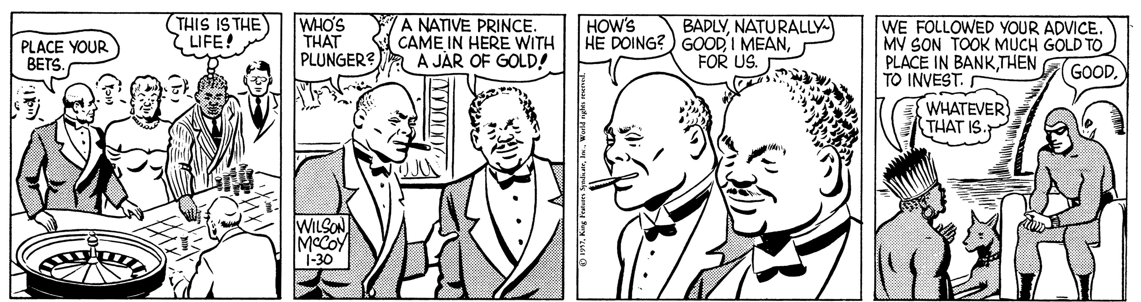 Jaw OCR: THIS IS THE LIFE! WHO'S THAT PLUNGER?a A JAR OF GOLD! A NATIVE PRINCE. CAME IN HERE WITH HOW'S BADLYNATURALLY HE DOING?) GOODFOR US. WE FOLLOWED YOUR ADVICE. MV SON TOOK MUCH GOLD TO PLACE IN BANKTHEN TO INVEST. WHATEVER THAT IS PLACE YOUR BETS. GOODWILSON MCCOY 1-30 THIS IS THE LIFE! WHO'S THAT PLUNGER?a A JAR OF GOLD! A NATIVE PRINCE. CAME IN HERE WITH HOW'S BADLYNATURALLY HE DOING?) GOODI MEANFOR US. WE FOLLOWED YOUR ADVICE. MV SON TOOK MUCH GOLD TO PLACE IN BANKTHEN TO INVEST. WHATEVER THAT IS PLACE YOUR BETS. GOODWILSON MCCOY 1-30