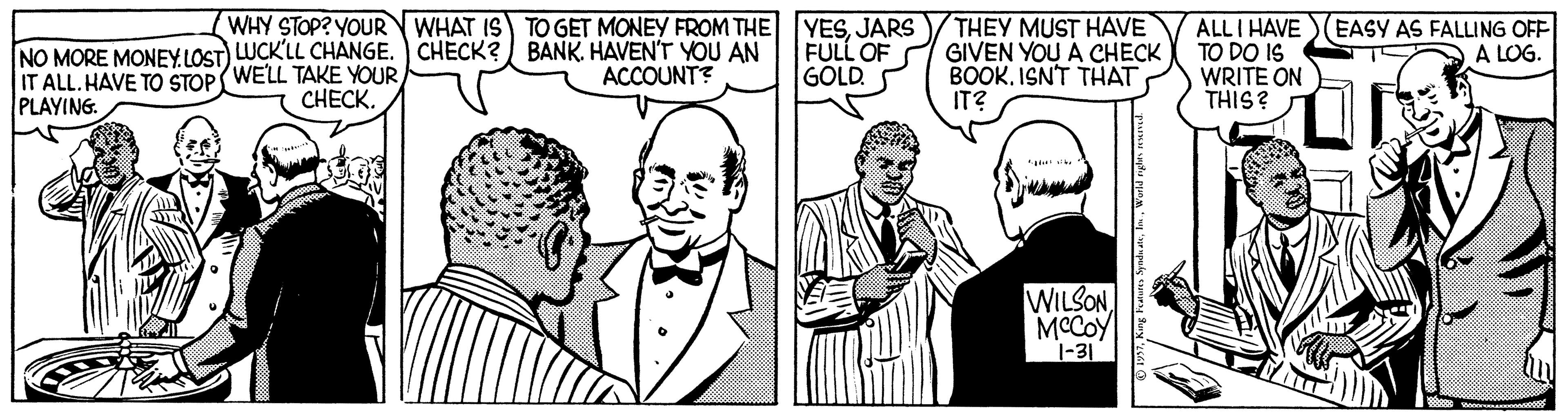 Sharing OCR: NO MORE MONEYLOST) LUCK'LL CHANGE. CHECK? BANKHAVEN'T YOU AN IT ALL.HAVE TO STOP( WELL TAKE YOUR PLAYING WHY STOP? YOURWHAT IS TO GET MONEY FROM THE YESJARS FULL OF GOLD. THEY MUST HAVE GIVEN YOU A CHECK BOOK. ISNT THAT IT? ALLI HAVE TO DO IS WRITE ON THIS? EASY AS FALLING OFF A LOG. ACCOUNT? C??CK. WILSONMCCOY 1-31 NO MORE MONEYLOST) LUCK'LL CHANGE. CHECK? BANKHAVEN'T YOU AN IT ALL.HAVE TO STOP( WELL TAKE YOUR PLAYING WHY STOP? YOURWHAT IS TO GET MONEY FROM THE YESJARS FULL OF GOLD. THEY MUST HAVE GIVEN YOU A CHECK BOOK. ISNT THAT IT? ALLI HAVE TO DO IS WRITE ON THIS? EASY AS FALLING OFF A LOG. ACCOUNT? C??CK. WILSONMCCOY 1-31