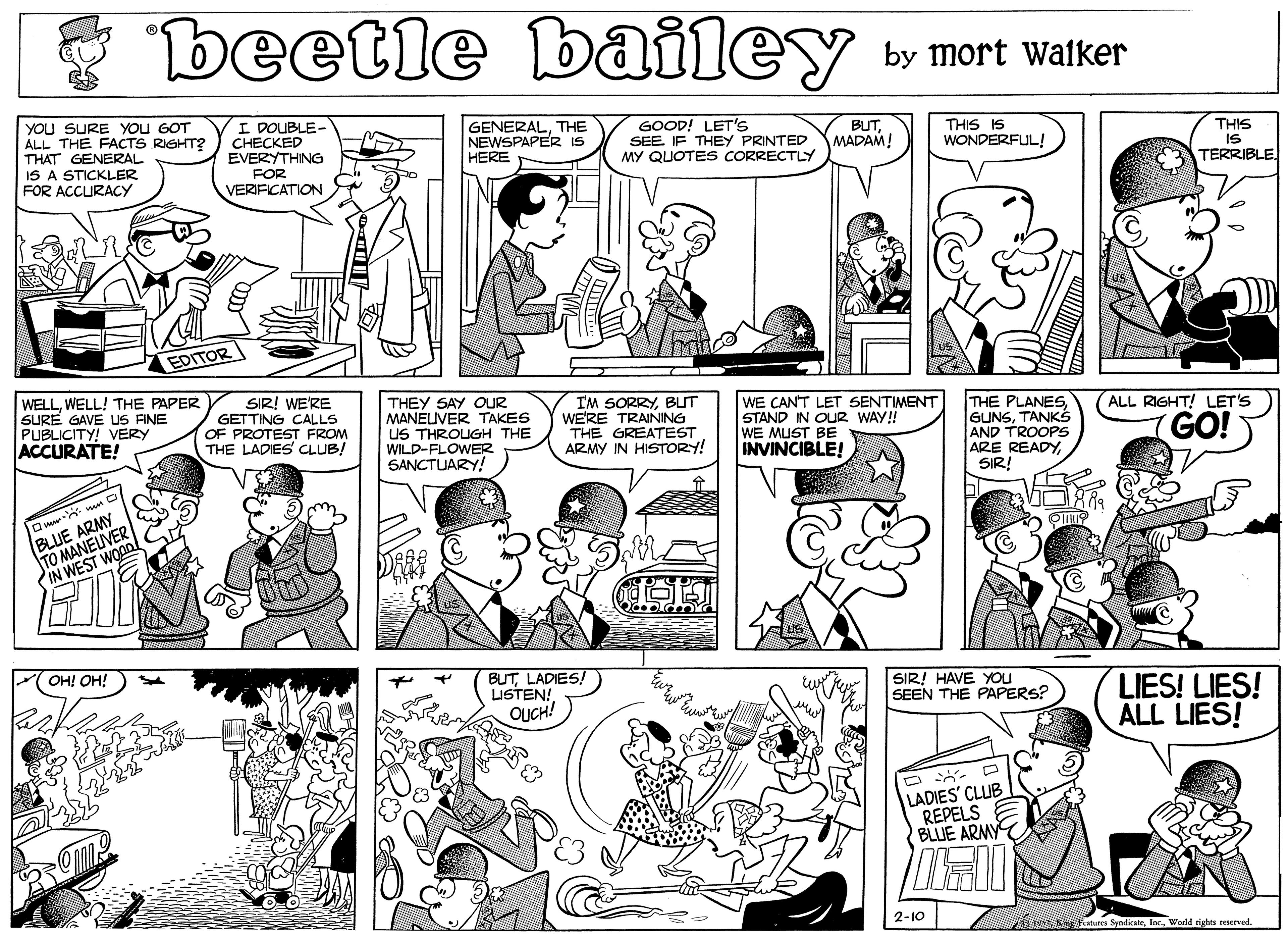 Product OCR: beetle bailey by mort walker YOU SURE YOu GOT ÁLL THE FACTS RIGHT? THAT GENERAL IS A STICKLER FOR ACCURACY I DOUBLE- CH?CKED EVERYTHING GENERALTHE NEWSPAPER IS HERE GOOD! LET'S SEE IF THEY PRINTED MY QUOTES CORRECTLY BUTMADAM! THIS IS WONDERFUL! THIS IS TERRIBLE FOR VERIFICATION EDITOR WELLWELL! THE PAPER SURE GAVE US FINE PUBLICITY! VERY ACCURATE! SIR! WE'RE GETTING CALLS OF PROTEST FROM THE LADIES CLUB! THEY SAY OUR MANELUVER TAKES US THROUGH THE WILD-FLOWER SANCTUARY! I'M SORRYBUT WERE TRAINING THE GREATEST ARMY IN HISTORY! WE CANT LET SENTIMENT STAND IN OUR WAY! WE MUST BE INVINCIBLE! THE PLANESTANKS AND TROOPS ARE READYSIR! ALL RIGHT! LET'S GO! BLUE ARMY TO MANELIVER PIN WEST WOODl FOH! OH! BUTLADIES! LISTEN! OUCH! SIR! HAVE YOU SEEN THE PAPERS? LIES! LIES! ALL LIES! LADIES' CLUB REPELS BLUE ARMY 2-10 ow King hatures SyndicateWerld righes reserved. beetle bailey by mort walker YOU SURE YOu GOT ÁLL THE FACTS RIGHT? THAT GENERAL IS A STICKLER FOR ACCURACY I DOUBLE- CH?CKED EVERYTHING GENERALTHE NEWSPAPER IS HERE GOOD! LET'S SEE IF THEY PRINTED MY QUOTES CORRECTLY BUTMADAM! THIS IS WONDERFUL! THIS IS TERRIBLE FOR VERIFICATION EDITOR WELLWELL! THE PAPER SURE GAVE US FINE PUBLICITY! VERY ACCURATE! SIR! WE'RE GETTING CALLS OF PROTEST FROM THE LADIES CLUB! THEY SAY OUR MANELUVER TAKES US THROUGH THE WILD-FLOWER SANCTUARY! I'M SORRYBUT WERE TRAINING THE GREATEST ARMY IN HISTORY! WE CANT LET SENTIMENT STAND IN OUR WAY! WE MUST BE INVINCIBLE! THE PLANESTANKS AND TROOPS ARE READYSIR! ALL RIGHT! LET'S GO! BLUE ARMY TO MANELIVER PIN WEST WOODl FOH! OH! BUTLADIES! LISTEN! OUCH! SIR! HAVE YOU SEEN THE PAPERS? LIES! LIES! ALL LIES! LADIES' CLUB REPELS BLUE ARMY 2-10 ow King hatures SyndicateWerld righes reserved.