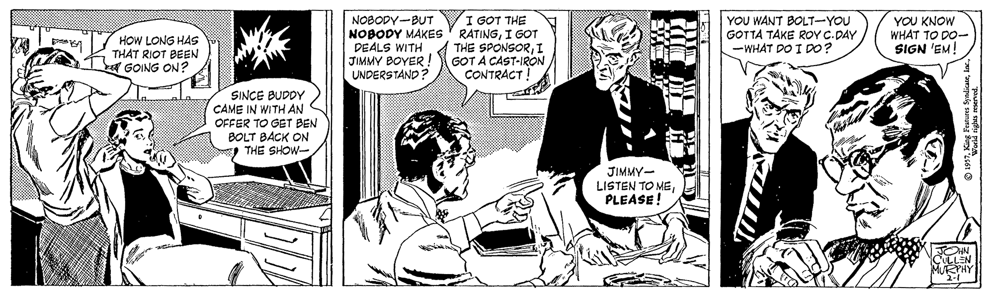 Comic book OCR: I GOT THE HOW LONG HAS THAT RIOT BEEN GOING ON? NOBODY-BUT NOBODY MAKES ' RATINGI GOT DEALS WITH JIMMY BOYER! UNDERSTAND? THE SPONSORI GOT A CAST-IRON CONTRACT! YOU WANT BOLT-YOU GOTTA TAKE ROY C.DAY -WHAT DO I DO? YOU KNOW WHAT TO DO- SIGN 'EM! SINCE BUDDY CAME IN WITH AN OFFER TO GET BEN BOLT BACK ON THE SHOW- JIMMY- LISTEN TO MEPLEASE! ULLEN I GOT THE HOW LONG HAS THAT RIOT BEEN GOING ON? NOBODY-BUT NOBODY MAKES ' RATINGI GOT DEALS WITH JIMMY BOYER! UNDERSTAND? THE SPONSORI GOT A CAST-IRON CONTRACT! YOU WANT BOLT-YOU GOTTA TAKE ROY C.DAY -WHAT DO I DO? YOU KNOW WHAT TO DO- SIGN 'EM! SINCE BUDDY CAME IN WITH AN OFFER TO GET BEN BOLT BACK ON THE SHOW- JIMMY- LISTEN TO MEPLEASE! ULLEN