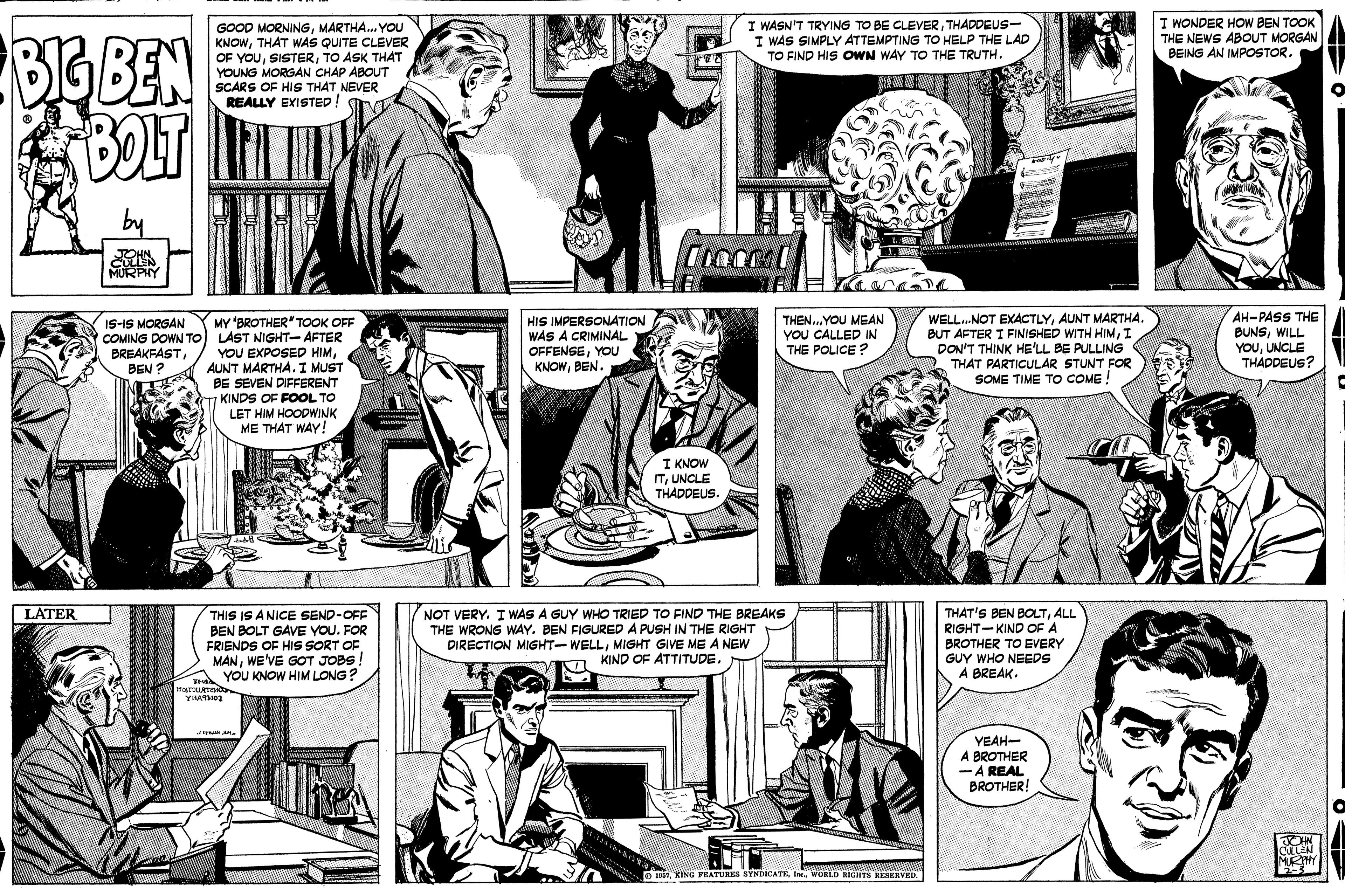 Jaw OCR: I WASN'T TRYING TO BE CLEVERTHADDEUS- I WAS SIMPLY ATTEMPTING TO HELP THE LAD TO FIND HIS OWN WAY TO THE TRUTH. I WONDER HOW BEN TOOK THE NEWS ABOUT MORGAN BEING AN IMPOSTOR. GOOD MORNINGMARTHA. YOU KNOWTHAT WAS QUITE CLEVER OF YOUTO ASK THAT YOUNG MORGAN CHAP ABOUT SCARS OF HIS THAT NEVER REALLY EXISTED! BIG BEN BOLT by MURPHY MY BROTHER" TOOK OFF COMING DOWN TO LAST NIGHT- AFTER YOU EXPOSED HIMAUNT MARTHA. I MUST BE SEVEN DIFFERENT 7KINDS OF FOOL TO LET HIM HOODWINK ME THAT WAY! HIS IMPERSONATION WAS A CRIMINAL OFFENSEYOU KNOWBEN. WELL.NOT EXACTLYAUNT MARTHA. BUT AFTER I FINISHED WITH HIMI DON'T THINK HE'LL BE PULLING THAT PARTICULAR STUNT FOR SOME TIME TO COME ! AH-PASS THE BUNSWILL YOUUNCLE THADDEUS? THEN..YOU MEAN YOU CALLED IN THE POLICE ? IS-IS MORGAN BREAKFASTBEN ? I KNOW ITUNCLE THADDEUS. LATER THIS IS A NICE SEND-OFF BEN BOLT GAVE YOU. FOR FRIENDS OF HIS SORT OF MANWE'VE GOT JOBS! YOU KNOW HIM LONG? NOT VERY. I WAS A GUY WHO TRIED TO FIND THE BREAKS THE WRONG WAY. BEN FIGURED A PUSH IN THE RIGHT DIRECTION MIGHT-WELLMIGHT GIVE ME A NEW n KIND OF ATTITUDE. THAT'S BEN BOLTALL RIGHT-KIND OF A BROTHER TO EVERY GUY WHO NEEDS A BREAK. YEAH- A BROTHER -A REAL BROTHER! NPHY O 1Ier. WORLD RIGHTS RESERVED I WASN'T TRYING TO BE CLEVERTHADDEUS- I WAS SIMPLY ATTEMPTING TO HELP THE LAD TO FIND HIS OWN WAY TO THE TRUTH. I WONDER HOW BEN TOOK THE NEWS ABOUT MORGAN BEING AN IMPOSTOR. GOOD MORNINGMARTHA. YOU KNOWTHAT WAS QUITE CLEVER OF YOUTO ASK THAT YOUNG MORGAN CHAP ABOUT SCARS OF HIS THAT NEVER REALLY EXISTED! BIG BEN BOLT by MURPHY MY BROTHER" TOOK OFF COMING DOWN TO LAST NIGHT- AFTER YOU EXPOSED HIMAUNT MARTHA. I MUST BE SEVEN DIFFERENT 7KINDS OF FOOL TO LET HIM HOODWINK ME THAT WAY! HIS IMPERSONATION WAS A CRIMINAL OFFENSEYOU KNOWBEN. WELL.NOT EXACTLYAUNT MARTHA. BUT AFTER I FINISHED WITH HIMI DON'T THINK HE'LL BE PULLING THAT PARTICULAR STUNT FOR SOME TIME TO COME ! AH-PASS THE BUNSWILL YOUUNCLE THADDEUS? THEN..YOU MEAN YOU CALLED IN THE POLICE ? IS-IS MORGAN BREAKFASTBEN ? I KNOW ITUNCLE THADDEUS. LATER THIS IS A NICE SEND-OFF BEN BOLT GAVE YOU. FOR FRIENDS OF HIS SORT OF MANWE'VE GOT JOBS! YOU KNOW HIM LONG? NOT VERY. I WAS A GUY WHO TRIED TO FIND THE BREAKS THE WRONG WAY. BEN FIGURED A PUSH IN THE RIGHT DIRECTION MIGHT-WELLMIGHT GIVE ME A NEW n KIND OF ATTITUDE. THAT'S BEN BOLTALL RIGHT-KIND OF A BROTHER TO EVERY GUY WHO NEEDS A BREAK. YEAH- A BROTHER -A REAL BROTHER! NPHY O 1KING YEATUBES SYNDCATEIer. WORLD RIGHTS RESERVED