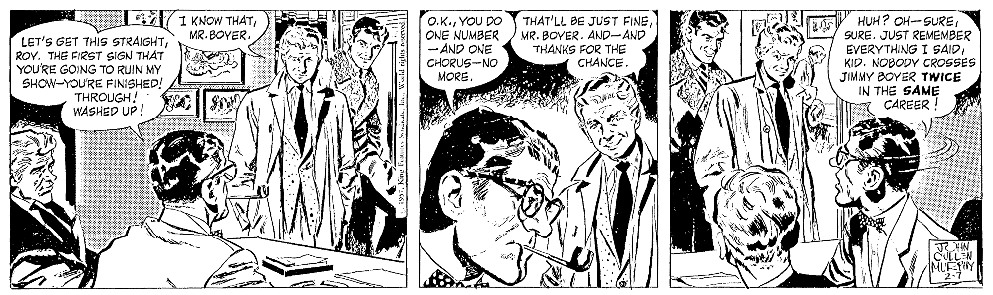 Style OCR: 14 1 KNOW THATMR. BOYER. HUH? OH-SUREROY. THE FIRST SIGN THAT YOU'RE GOING TO RUIN MY SHOW-YOU'RE FINISHED! THROUGH! WASHED UP! O.K.YOU DO ONE NUMBER - AND ONE CHORUS-NO MORE. THAT'LL BE JUST FINEMR. BOYER. AND-AND THANKS FOR THE CHANCE. SURE. JUST REMEMBER EVERYTHING I SAIDKID. NOBODY CROSSES JIMMY BOYER TWICE IN THE SAME ÇAREER ! CULLN MUEPHY 14 1 KNOW THATMR. BOYER. HUH? OH-SURELET'S GET THIS STRAIGHTROY. THE FIRST SIGN THAT YOU'RE GOING TO RUIN MY SHOW-YOU'RE FINISHED! THROUGH! WASHED UP! O.K.YOU DO ONE NUMBER - AND ONE CHORUS-NO MORE. THAT'LL BE JUST FINEMR. BOYER. AND-AND THANKS FOR THE CHANCE. SURE. JUST REMEMBER EVERYTHING I SAIDKID. NOBODY CROSSES JIMMY BOYER TWICE IN THE SAME ÇAREER ! CULLN MUEPHY