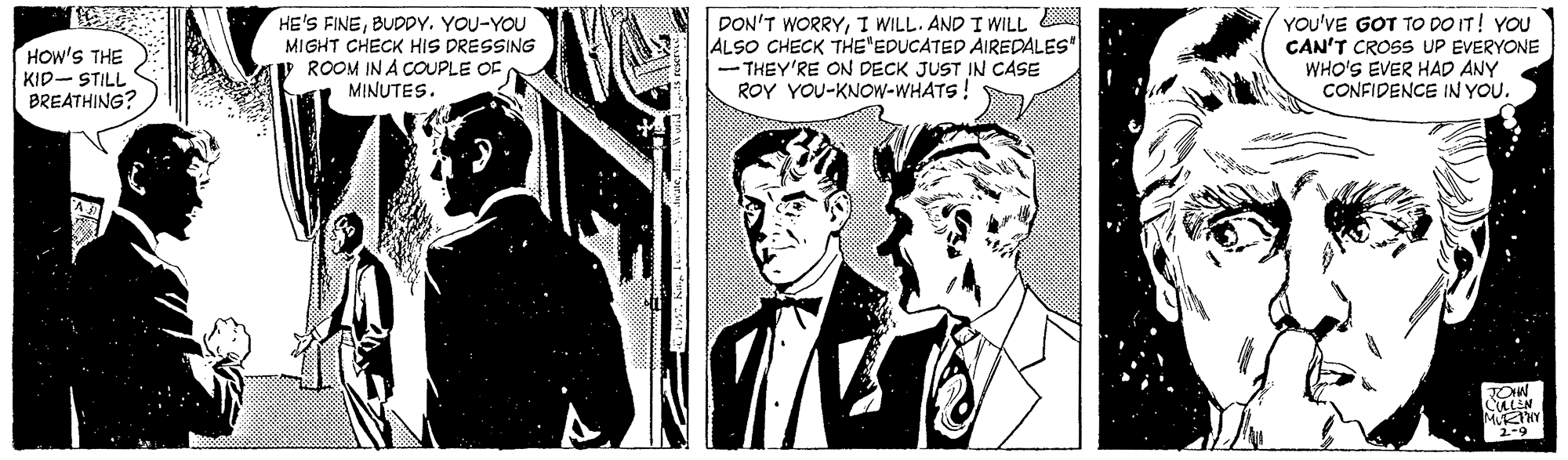 Suit OCR: HE'S FINEBUDDY. YOU-YOU MIGHT CHECK HIS DRESSING ROOM IN A COUPLE OFMINUTES. DON'T WORRYI WILL. AND I WILL ALSO CHECK THE'EDUCATED AIREDALES" THEY'RE ON DECK JUST IN CASE ROY YOU-KNOW-WHATS! YOU'VE GOT TO DO IT! YOU CAN'T CROSS UP EVERYONE WHO'S EVER HAD ANY CONFIDENCE IN YOU. HOW'S THE KID- STILL BREATHING? TOW HE'S FINEBUDDY. YOU-YOU MIGHT CHECK HIS DRESSING ROOM IN A COUPLE OFMINUTES. DON'T WORRYI WILL. AND I WILL ALSO CHECK THE'EDUCATED AIREDALES" THEY'RE ON DECK JUST IN CASE ROY YOU-KNOW-WHATS! YOU'VE GOT TO DO IT! YOU CAN'T CROSS UP EVERYONE WHO'S EVER HAD ANY CONFIDENCE IN YOU. HOW'S THE KID- STILL BREATHING? TOW