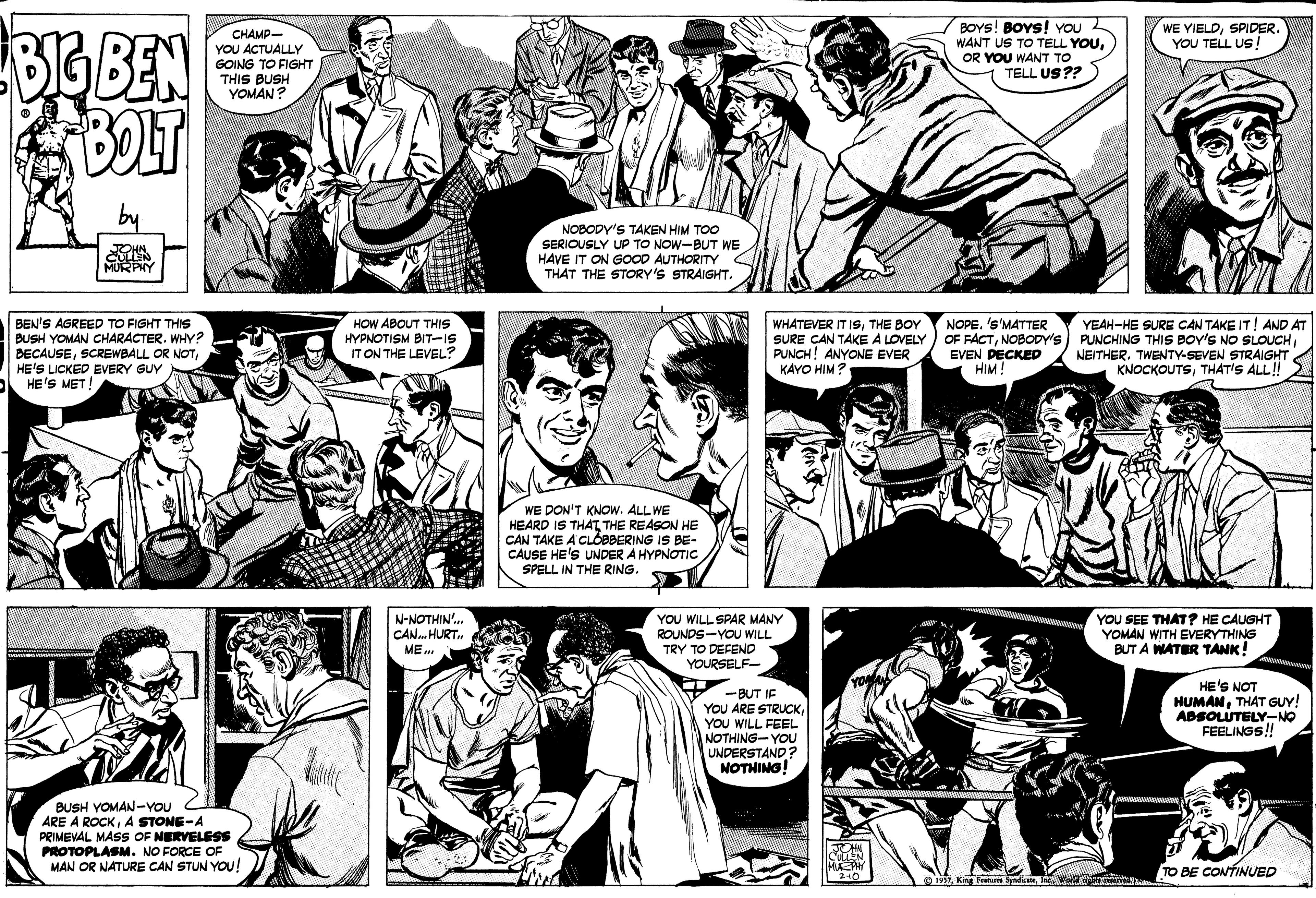 Sharing OCR: BOYS! BOYS! YOU WANT US TO TELL YOUOR YOU WANT TO TELL US?? WE YIELDSPIDER. YOU TELL US! CHAMP- YOU ACTUALLY GOING TO FIGHT THIS BUSH YOMAN? by NOBODY'S TAKEN HIM TOO SERIOUSLY UP TO NOW-BUT WE HAVE IT ON GOOD AUTHORITY THAT THE STORY'S STRAIGHT. MURPHY BEN'S AGREED TO FIGHT THIS BUSH YOMAN CHARACTER. WHY? DECAUSEHE'S LICKED EVERY GUY HE'S MET! HOW ABOUT THIS HYPNOTISM BIT-IS IT ON THE LEVEL? WHATEVER IT IsTHE BOY SURE CAN TAKE A LOVELY PUNCH! ANYONE EVER KAYO HIM? NOPE. 's'MATTER OF FACTNOBODY's EVEN DECKED HIM! YEAH-HE SURE CAN TAKE IT! AND AT PUNCHING THIS BOY'S NO SLOUCHNEITHER. TWENTY-SEVEN STRAIGHT KNOCKOUTSTHAT'S ALL! WE DON'T KNOW. ALL WE HEARD IS THAT THE REASON HE CAN TAKE A CLOBBERING IS BE- CAUSE HE'S UNDER A HYPNOTIC SPELL IN THE RING. N-NOTHIN'. CAN. HURT ME YOU WILL SPAR MANY ROUNDS-YOU WILL TRY TO DEFEND YOURSELF- YOU SEE THAT ? HE CAUGHT YOMAN WITH EVERYTHING TA WATER TANK! . -BUT IF YOU ARE STRUCKYOU WILL FEEL NOTHING-YOU UNDERSTAND ? NOTHING! HE'S NOT HUMANTHAT GUY! ADSOLUTELY-NO FEELINGS! BUSH YOMAN-YOU ARE À ROCKA STONE-A PRIMEVAL MASS OF NERVELESS PROTOPLASM. NO FORCE OF MAN OR NATURE CAN STUN YOU! CuLEN MAY 240 TO BE CONTINUED O 1957laWerc n BOYS! BOYS! YOU WANT US TO TELL YOUOR YOU WANT TO TELL US?? WE YIELDSPIDER. YOU TELL US! CHAMP- YOU ACTUALLY GOING TO FIGHT THIS BUSH YOMAN? by NOBODY'S TAKEN HIM TOO SERIOUSLY UP TO NOW-BUT WE HAVE IT ON GOOD AUTHORITY THAT THE STORY'S STRAIGHT. MURPHY BEN'S AGREED TO FIGHT THIS BUSH YOMAN CHARACTER. WHY? DECAUSESCREWBALL OR NOTHE'S LICKED EVERY GUY HE'S MET! HOW ABOUT THIS HYPNOTISM BIT-IS IT ON THE LEVEL? WHATEVER IT IsTHE BOY SURE CAN TAKE A LOVELY PUNCH! ANYONE EVER KAYO HIM? NOPE. 's'MATTER OF FACTNOBODY's EVEN DECKED HIM! YEAH-HE SURE CAN TAKE IT! AND AT PUNCHING THIS BOY'S NO SLOUCHNEITHER. TWENTY-SEVEN STRAIGHT KNOCKOUTSTHAT'S ALL! WE DON'T KNOW. ALL WE HEARD IS THAT THE REASON HE CAN TAKE A CLOBBERING IS BE- CAUSE HE'S UNDER A HYPNOTIC SPELL IN THE RING. N-NOTHIN'. CAN. HURT ME YOU WILL SPAR MANY ROUNDS-YOU WILL TRY TO DEFEND YOURSELF- YOU SEE THAT ? HE CAUGHT YOMAN WITH EVERYTHING TA WATER TANK! . -BUT IF YOU ARE STRUCKYOU WILL FEEL NOTHING-YOU UNDERSTAND ? NOTHING! HE'S NOT HUMANTHAT GUY! ADSOLUTELY-NO FEELINGS! BUSH YOMAN-YOU ARE À ROCKA STONE-A PRIMEVAL MASS OF NERVELESS PROTOPLASM. NO FORCE OF MAN OR NATURE CAN STUN YOU! CuLEN MAY 240 TO BE CONTINUED O 1957Kirg Peatuu SyadicatelaWerc n