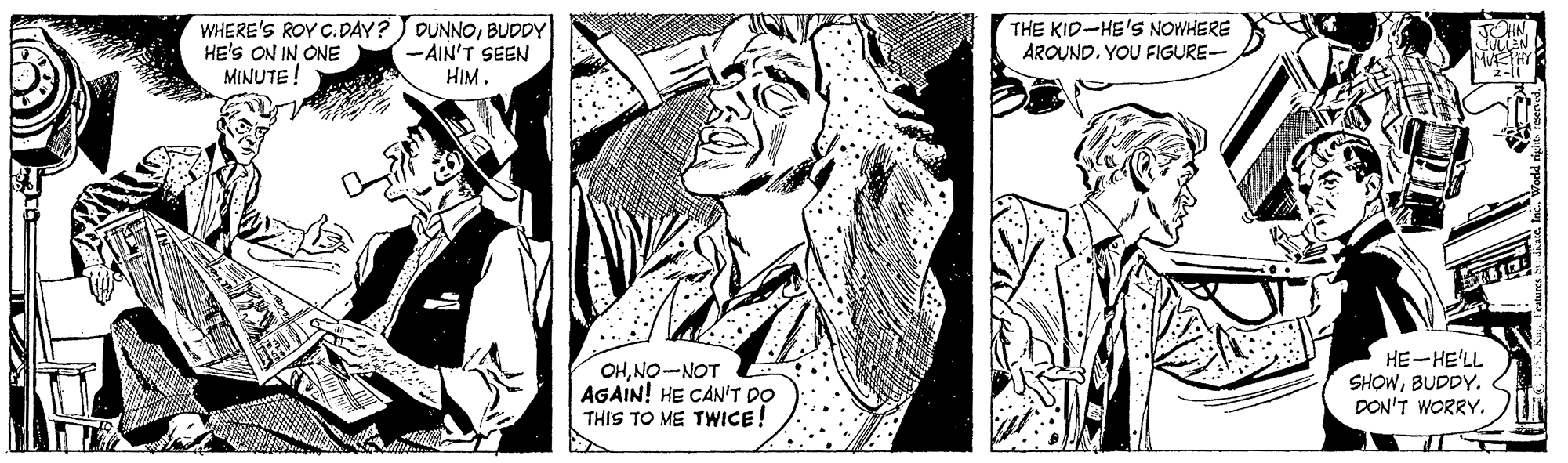 Art OCR: WHERE'S ROY C.DAY?) DUNNOBUDDY HE'S ON IN ONE MINUTE ! -AIN'T SEEN HIM. THE KID-HE'S NOWHERE AROUND. YOU FIGURE- NE MTHY "2-i OHNO-NOT AGAIN! HE CAN'T DO THIS TO ME TWICE! HE-HE'LL SHOWBUDDY. DON'T WORRY. WHERE'S ROY C.DAY?) DUNNOBUDDY HE'S ON IN ONE MINUTE ! -AIN'T SEEN HIM. THE KID-HE'S NOWHERE AROUND. YOU FIGURE- NE MTHY "2-i OHNO-NOT AGAIN! HE CAN'T DO THIS TO ME TWICE! HE-HE'LL SHOWBUDDY. DON'T WORRY.