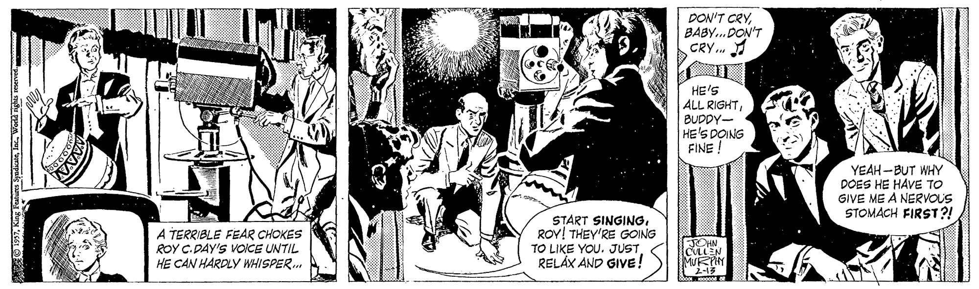 Illustration OCR: DON'T CRYBABY..DON'T CRY. HE'S ALL RIGHTBUDDY- HE'S DOING FINE ! YEAH -BUT WHY DOES HE HAVE TO GIVE ME A NERVOUS STOMACH FIRST?! A TERRIBLE FEAR CHOKES ROY C. DAY'S VOICE UNTIL HE CAN HARDLY WHISPER. START SINGINGROY! THEY'RE GOING TO LIKE YOU. JUSTRELAX AND GIVE! JOHN LEN 2-15 O1927World right roe DON'T CRYBABY..DON'T CRY. HE'S ALL RIGHTBUDDY- HE'S DOING FINE ! YEAH -BUT WHY DOES HE HAVE TO GIVE ME A NERVOUS STOMACH FIRST?! A TERRIBLE FEAR CHOKES ROY C. DAY'S VOICE UNTIL HE CAN HARDLY WHISPER. START SINGINGROY! THEY'RE GOING TO LIKE YOU. JUSTRELAX AND GIVE! JOHN LEN 2-15 O1927King Feturs SyadciWorld right roe