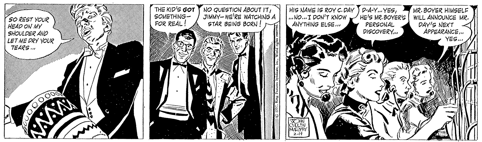 Blazer OCR: SO REST YOUR HEAD ON MY SHOULDER AND LET ME DRY YOUR TEARS . THE KID'S GOT SOMETHING- FOR REAL NO QUESTION ABOUT ITJIMMY- WE'RE WATCHING A STAR BEING BORN ! HIS NAME IS ROY C. DAY D-A-Y..YES. NO...I DON'T KNOW ANYTHING ELSE... MR. BOYER HIMSELF HE'S MR. BOYER'S WILL ANNOUNCE MR. PERSONAL DISCOVERY. DAY'S NEXT APPEARANCE. YES. AAA MRPHY 2-14 O 197in.. World rgts ceseved. SO REST YOUR HEAD ON MY SHOULDER AND LET ME DRY YOUR TEARS . THE KID'S GOT SOMETHING- FOR REAL NO QUESTION ABOUT ITJIMMY- WE'RE WATCHING A STAR BEING BORN ! HIS NAME IS ROY C. DAY D-A-Y..YES. NO...I DON'T KNOW ANYTHING ELSE... MR. BOYER HIMSELF HE'S MR. BOYER'S WILL ANNOUNCE MR. PERSONAL DISCOVERY. DAY'S NEXT APPEARANCE. YES. AAA MRPHY 2-14 O 197King Features Syddkatein.. World rgts ceseved.