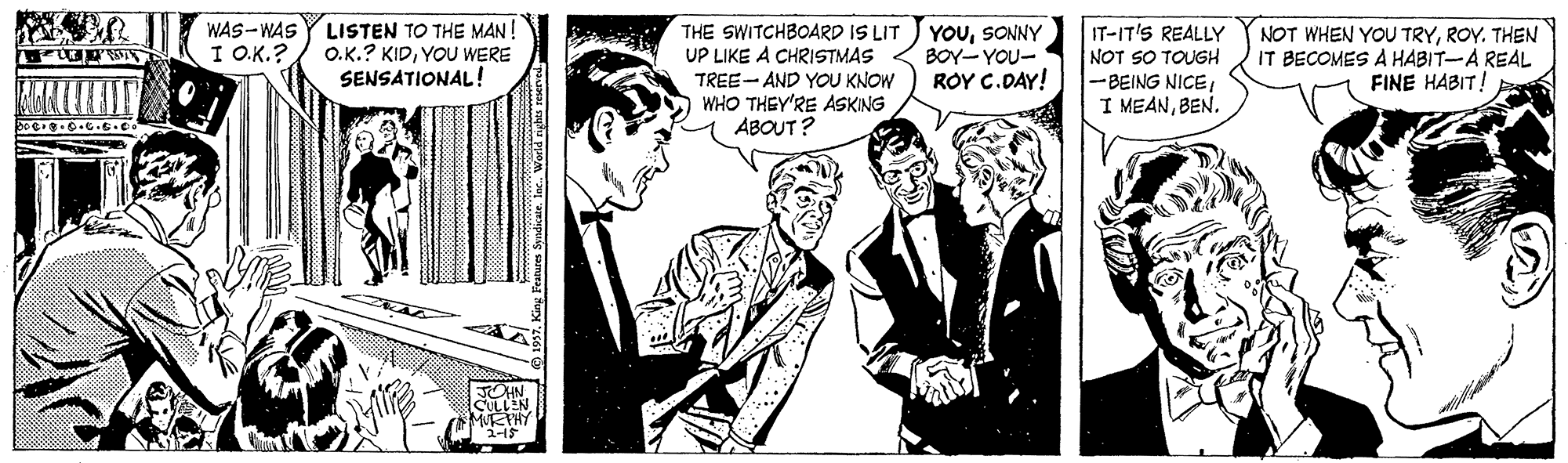 Comics OCR: LISTEN TO THE MAN! O.K.? KIDYOU WERE SENSATIONAL! YOUSONNY BOY- YOU- ROY C.DAY! WAS-WAS THE SWITCHBOARD IS LIT UP LIKE A CHRISTMAS TREE- AND YOU KNOW WHO THEY'RE ASKING ABOUT? IT-IT'S REALLY NOT SO TOUGH -BEING NICEI I MEANBEN. NOT WHEN YOU TRYTHEN IT BECOMES A HABIT-A REAL FINE HABIT! I O.K.? JOHN LISTEN TO THE MAN! O.K.? KIDYOU WERE SENSATIONAL! YOUSONNY BOY- YOU- ROY C.DAY! WAS-WAS THE SWITCHBOARD IS LIT UP LIKE A CHRISTMAS TREE- AND YOU KNOW WHO THEY'RE ASKING ABOUT? IT-IT'S REALLY NOT SO TOUGH -BEING NICEI I MEANBEN. NOT WHEN YOU TRYTHEN IT BECOMES A HABIT-A REAL FINE HABIT! I O.K.? JOHN