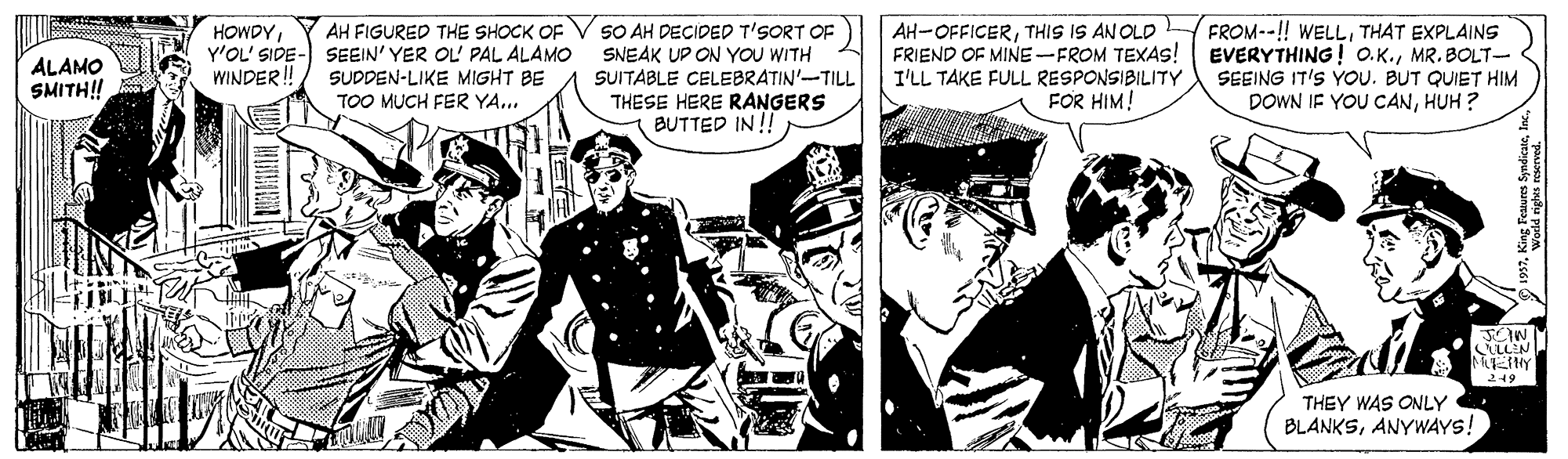 Fiction OCR: SO AH DECIDED T'SORT OF SNEAK UP ON YOU WITH SUITABLE CELEBRATIN'-TILL FROM--!! WELLTHAT EXPLAINS FRIEND OF MINE-FROM TEXAS! | EVERYTHING! O.K.MR. BOLT- SEEING IT'S YOU. BUT QUIET HIM DOWN IF YOU CANHUH ? AH-OFFICERTHIS IS AN OLD AH FIGURED THE SHOCK OF Y'OL' SIDE- SEEIN' YER OL' PAL ALAMO SUDDEN-LIKE MIGHT BE TOO MUCH FER YA... HOWDYALAMO SMITH! WINDER!! I'LL TAKE FULL RESPONSIBILITY FOR HIM! THESE HERE RANGERS BUTTED IN !! LLEN 219 THEY WAS ONLY BLANKSANYWAYS! SO AH DECIDED T'SORT OF SNEAK UP ON YOU WITH SUITABLE CELEBRATIN'-TILL FROM--!! WELLTHAT EXPLAINS FRIEND OF MINE-FROM TEXAS! | EVERYTHING! O.K.MR. BOLT- SEEING IT'S YOU. BUT QUIET HIM DOWN IF YOU CANHUH ? AH-OFFICERTHIS IS AN OLD AH FIGURED THE SHOCK OF Y'OL' SIDE- SEEIN' YER OL' PAL ALAMO SUDDEN-LIKE MIGHT BE TOO MUCH FER YA... HOWDYALAMO SMITH! WINDER!! I'LL TAKE FULL RESPONSIBILITY FOR HIM! THESE HERE RANGERS BUTTED IN !! LLEN 219 THEY WAS ONLY BLANKS