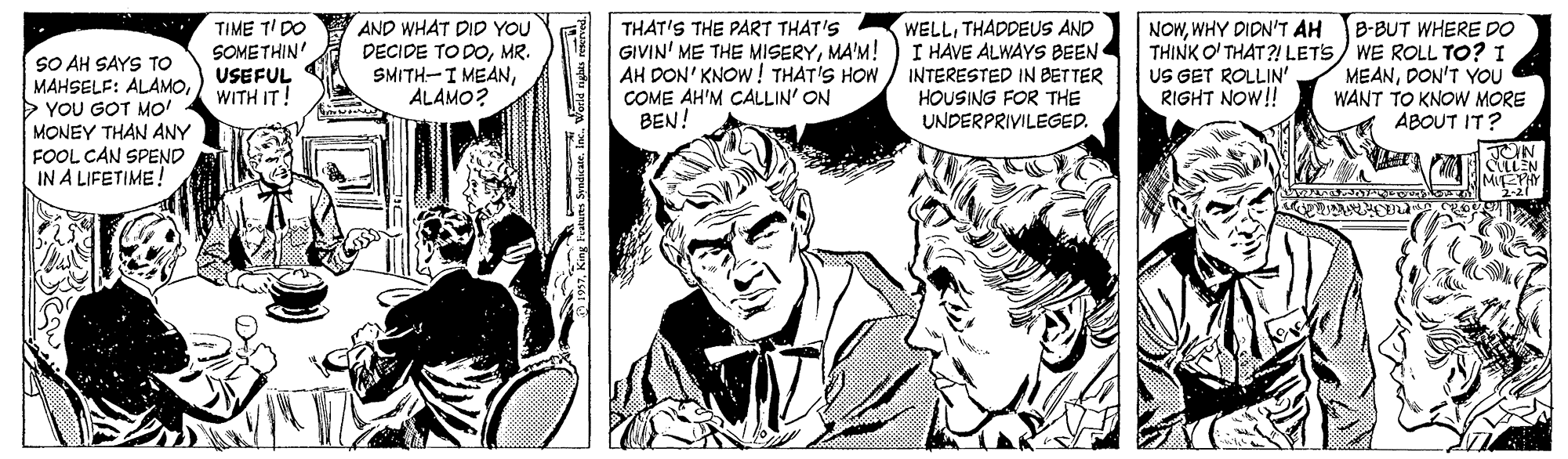 Art OCR: TIME TI DO SOMETHIN' USEFUL WITH IT! AND WHAT DID YOU DECIDE TO DOMR. SMITH-I MEANALAMO? THAT'S THE PART THAT'S GIVIN' ME THE MISERYMA'M! AH DON' KNOW! THAT'S HOW / INTERESTED IN BETTER COME AH'M CALLIN' ON BEN! WELLTHADDEUS AND I HAVE ALWAYS BEEN NOWWHY DIDN'T AH SO AH SAYS TO MAHSELF: ALAMO> YOU GOT MO! MONEY THAN ANY FOOL CAN SPEND IN A LIFETIME ! B-BUT WHERE DO THINK O' THAT ?! LETS) WE ROLL TO? I MEANDON'T YOU WANT TO KNOW MORE ABOUT IT? US GET ROLLIN' RIGHT NOW!! HOUSING FOR THE UNDERPRIVILEGED. JON MICYY 2-21" TIME TI DO SOMETHIN' USEFUL WITH IT! AND WHAT DID YOU DECIDE TO DOMR. SMITH-I MEANALAMO? THAT'S THE PART THAT'S GIVIN' ME THE MISERYMA'M! AH DON' KNOW! THAT'S HOW / INTERESTED IN BETTER COME AH'M CALLIN' ON BEN! WELLTHADDEUS AND I HAVE ALWAYS BEEN NOWWHY DIDN'T AH SO AH SAYS TO MAHSELF: ALAMO> YOU GOT MO! MONEY THAN ANY FOOL CAN SPEND IN A LIFETIME ! B-BUT WHERE DO THINK O' THAT ?! LETS) WE ROLL TO? I MEANDON'T YOU WANT TO KNOW MORE ABOUT IT? US GET ROLLIN' RIGHT NOW!! HOUSING FOR THE UNDERPRIVILEGED. JON MICYY 2-21"