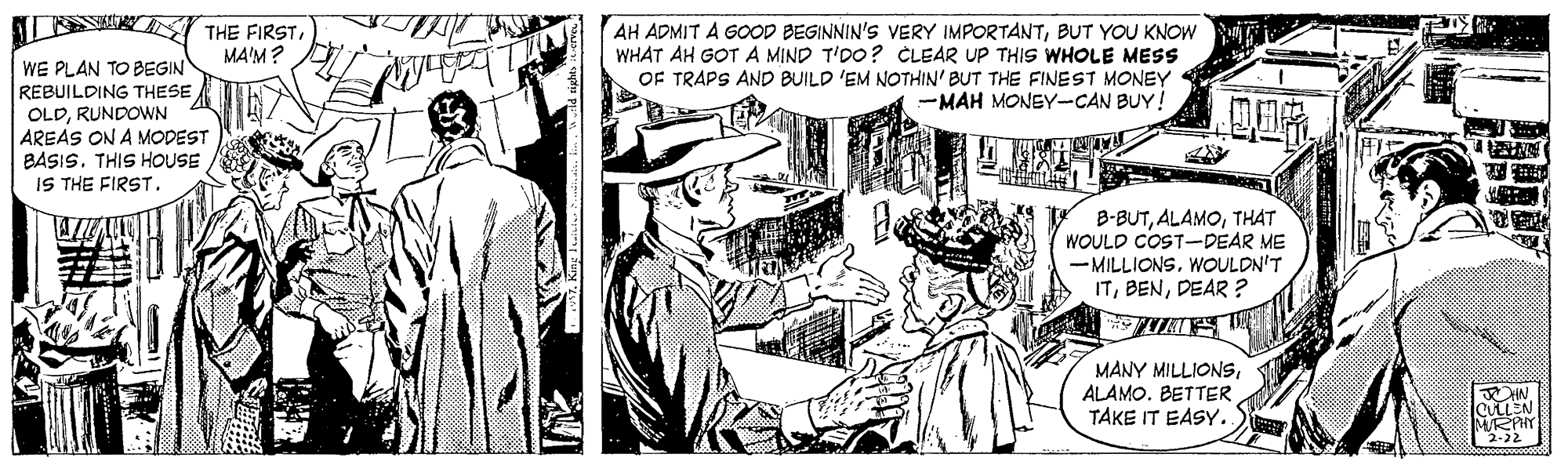 Publication OCR: AH ADMIT A GOOD BEGINNIN'S VERY IMPORTANTBUT YOU KNOW WHAT AH GOT A MIND T'DO? CLEAR UP THIS WHOLE MESS OF TRAPS AND BUILD 'EM NOTHIN' BUT THE FINEST MONEY MAH MONEY-CAN BUY! THE FIRSTMA'M? WE PLAN TO BEGIN REBUILDING THESE OLDRUNDOWN AREAS ON A MODEST BASIS. THIS HOUSE IS THE FIRST. B-BUTTHAT WOULD COST-DEAR ME -MILLIONSWOULDN'T ITDEAR ? MANY MILLIONSALAMO. BETTER TAKE IT EASY. ULLEN M/RPHY 2-22 AH ADMIT A GOOD BEGINNIN'S VERY IMPORTANTBUT YOU KNOW WHAT AH GOT A MIND T'DO? CLEAR UP THIS WHOLE MESS OF TRAPS AND BUILD 'EM NOTHIN' BUT THE FINEST MONEY MAH MONEY-CAN BUY! THE FIRSTMA'M? WE PLAN TO BEGIN REBUILDING THESE OLDRUNDOWN AREAS ON A MODEST BASIS. THIS HOUSE IS THE FIRST. B-BUTTHAT WOULD COST-DEAR ME -MILLIONSWOULDN'T ITDEAR ? MANY MILLIONSALAMO. BETTER TAKE IT EASY. ULLEN M/RPHY 2-22