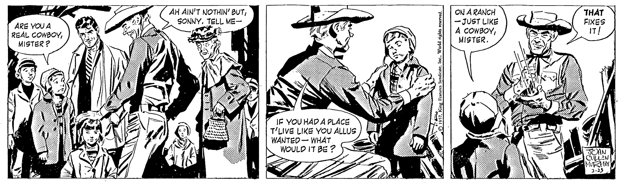 Drawing OCR: AH AIN'T NOTHIN' BUTSONNY. TELL ME- ARE YOU A REAL COWBOYMISTER ? ON A RANCH - JUST LIKE A COWBOYMISTER. THAT FIXES IT! IF YOU HAD A PLACE T'LIVE LIKE YOU ALLUS WANTED- WHAT WOULD IT BE ? CULLEN 2-23 AH AIN'T NOTHIN' BUTSONNY. TELL ME- ARE YOU A REAL COWBOYMISTER ? ON A RANCH - JUST LIKE A COWBOYMISTER. THAT FIXES IT! IF YOU HAD A PLACE T'LIVE LIKE YOU ALLUS WANTED- WHAT WOULD IT BE ? CULLEN 2-23