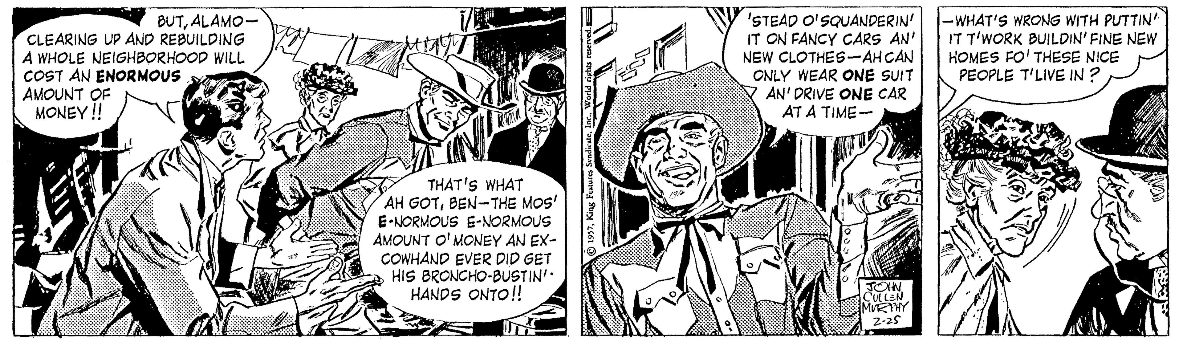 Comic book OCR: 'STEAD O'SQUANDERIN' IT ON FANCY CARS AN' NEW CLOTHES-AH CAN ONLY WEAR ONE SUIT Y AN' DRIVE ONE CAR AT A TIME- -WHAT'S WRONG WITH PUTTIN' IT T'WORK BUILDIN' FINE NEW HOMES FO' THESE NICE PEOPLE T'LIVE IN ? BUTALAMO- CLEARING UP AND REBUILDING A WHOLE NEIGHBORHOOD WILL COST AN ENORMOUS AMOUNT OF MONEY !! THAT'S WHAT AH GOTBEN-THE MOS' E-NORMOUS E-NORMOUS AMOUNT O' MONEY AN EX- COWHAND EVER DID GET HIS BRONCHO-BUSTIN' HANDS ONTO!! JOIW CULLEN MKTHY 2-25 'STEAD O'SQUANDERIN' IT ON FANCY CARS AN' NEW CLOTHES-AH CAN ONLY WEAR ONE SUIT Y AN' DRIVE ONE CAR AT A TIME- -WHAT'S WRONG WITH PUTTIN' IT T'WORK BUILDIN' FINE NEW HOMES FO' THESE NICE PEOPLE T'LIVE IN ? BUTALAMO- CLEARING UP AND REBUILDING A WHOLE NEIGHBORHOOD WILL COST AN ENORMOUS AMOUNT OF MONEY !! THAT'S WHAT AH GOTBEN-THE MOS' E-NORMOUS E-NORMOUS AMOUNT O' MONEY AN EX- COWHAND EVER DID GET HIS BRONCHO-BUSTIN' HANDS ONTO!! JOIW CULLEN MKTHY 2-25