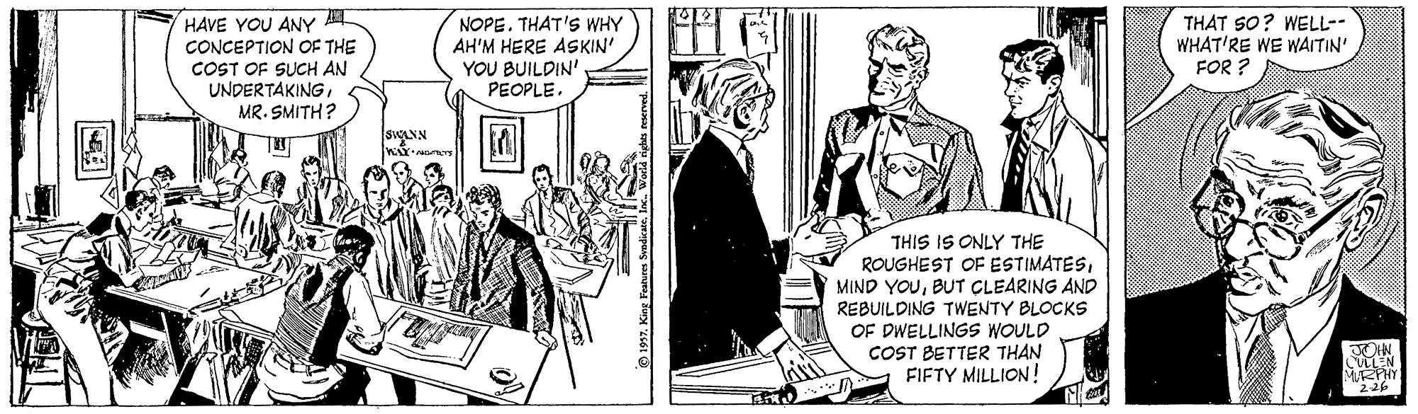 Art OCR: HAVE YOU ANY CONCEPTION OF THE COST OF SUCH AN UNDERTAKINGMR. SMITH? NOPE. THAT'S WHY AH'M HERE ASKIN' YOU BUILDIN' PEOPLE. THAT SO? WELL-- WHAT'RE WE WAITIN' FOR ? SOLNN THIS IS ONLY THE ROUGHEST OF ESTIMATESBUT CLEARING AND REBUILDING TWENTY BLOCKS OF DWELLINGS WOULD COST BETTER THAN FIFTY MILLION! MEHY "226 1997In HAVE YOU ANY CONCEPTION OF THE COST OF SUCH AN UNDERTAKINGMR. SMITH? NOPE. THAT'S WHY AH'M HERE ASKIN' YOU BUILDIN' PEOPLE. THAT SO? WELL-- WHAT'RE WE WAITIN' FOR ? SOLNN THIS IS ONLY THE ROUGHEST OF ESTIMATESMIND YOUBUT CLEARING AND REBUILDING TWENTY BLOCKS OF DWELLINGS WOULD COST BETTER THAN FIFTY MILLION! MEHY "226 1997King Featres Svndicate