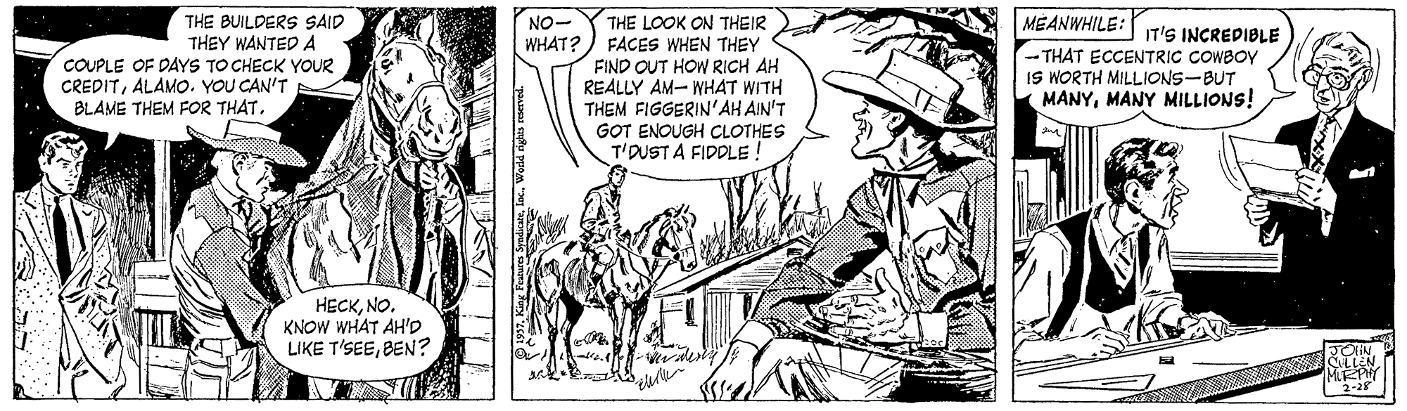 Working animal OCR: NO- WHAT? MEANWHILE: THE BUILDERS SAID THEY WANTED A COUPLE OF DAYS TO CHECK YOUR CREDITALAMO. YOU CAN'T BLAME THEM FOR THAT. THE LOOK ON THEIR FACES WHEN THEY FIND OUT HOW RICH AH REALLY AM- WHAT WITH THEM FIGGERIN'AH AIN'T GOT ENOUGH CLOTHES T'DUST A FIDDLE ! IT'S INCREDIBLE THAT ECCENTRIC COWBOY IS WORTH MILLIONS-BUT MANYMANY MILLIONS! HECKNO. KNOW WHAT AH'D LIKE T'SEEBEN? 2-28 NO- WHAT? MEANWHILE: THE BUILDERS SAID THEY WANTED A COUPLE OF DAYS TO CHECK YOUR CREDITALAMO. YOU CAN'T BLAME THEM FOR THAT. THE LOOK ON THEIR FACES WHEN THEY FIND OUT HOW RICH AH REALLY AM- WHAT WITH THEM FIGGERIN'AH AIN'T GOT ENOUGH CLOTHES T'DUST A FIDDLE ! IT'S INCREDIBLE THAT ECCENTRIC COWBOY IS WORTH MILLIONS-BUT MANYMANY MILLIONS! HECKNO. KNOW WHAT AH'D LIKE T'SEEBEN? 2-28