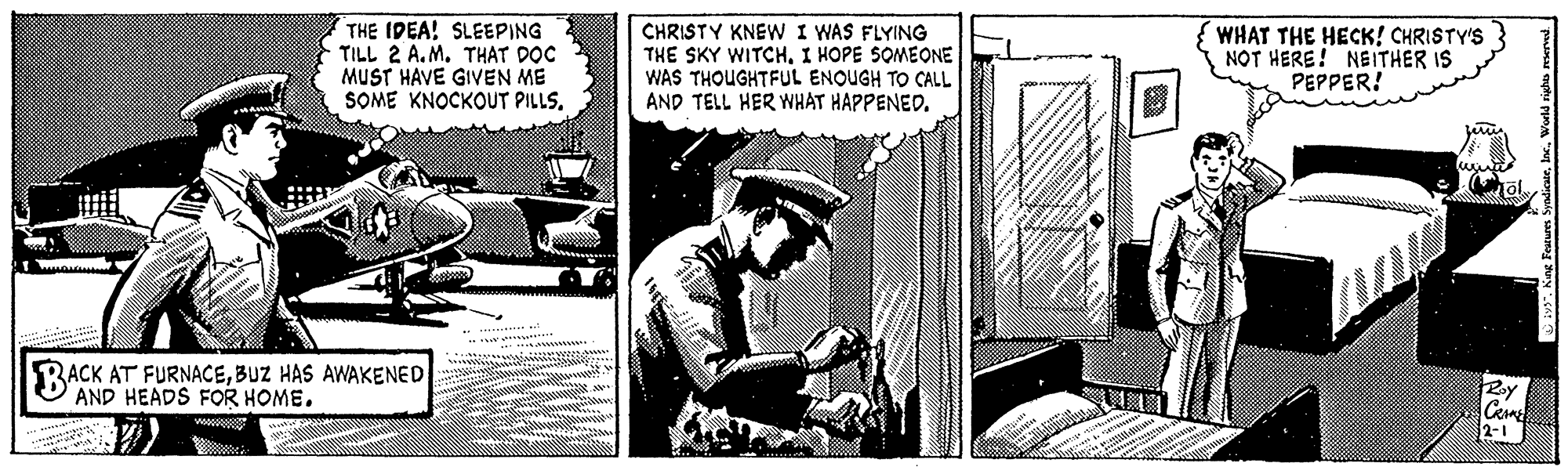 Humour OCR: THE IDEA! SLEEPING TILL 2 A.M. THAT DOC MUST HAVE GIVEN ME SOME KNOCKOUT PILLS. CHRISTY KNEW I WAS FLYING THE SKY WITCHI HOPE SOMEONE WAS THOUGHTFUL ENOUGH TO CALL AND TELL HER WHAT HAPPENED. WHAT THE HECK! CHRISTY'S NOT HERE! NEITHER IS PEPPER! BACK AT FURNACEBUZ HAS AWAKENED AND HEADS FOR HOME. Roy Ceme 2-1 . Keg Festurm SyadicaeWoeld righo THE IDEA! SLEEPING TILL 2 A.M. THAT DOC MUST HAVE GIVEN ME SOME KNOCKOUT PILLS. CHRISTY KNEW I WAS FLYING THE SKY WITCHI HOPE SOMEONE WAS THOUGHTFUL ENOUGH TO CALL AND TELL HER WHAT HAPPENED. WHAT THE HECK! CHRISTY'S NOT HERE! NEITHER IS PEPPER! BACK AT FURNACEBUZ HAS AWAKENED AND HEADS FOR HOME. Roy Ceme 2-1 . Keg Festurm SyadicaeWoeld righo