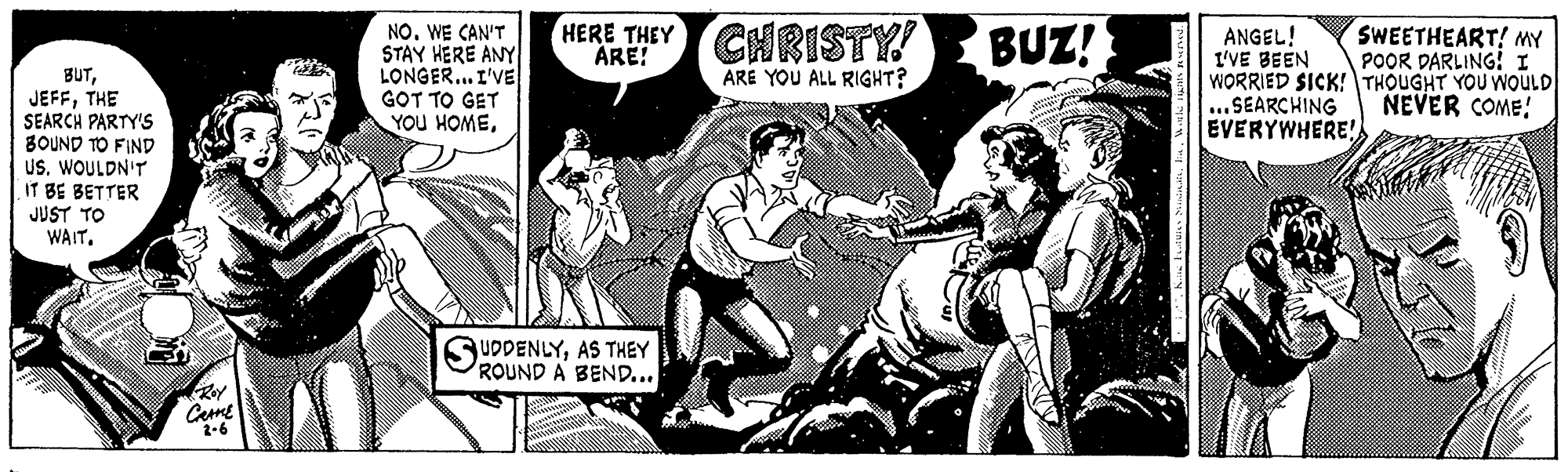 Drawing OCR: HERE THEY CHRISTY! BUZ! NO. WE CAN'T STAY HERE ANY LONGER. I'VE GOT TO GET YOU HOMESWEETHEART! MY POOR DARLING! I ANGEL! I'VE BEEN WORRIED SICK!THOUGHT YOU WOULD ...SEARCHING EVERYWHERE! ARE! ARE YOU ALL RIGHT? BUTTHE SEARCH PARTY'S BOUND TO FIND US. WOULDN'T IT BE BETTER JUST TO WAITNEVER COME! UDDENLYAS THEY ROUND A BEND... 2-6 HERE THEY CHRISTY! BUZ! NO. WE CAN'T STAY HERE ANY LONGER. I'VE GOT TO GET YOU HOMESWEETHEART! MY POOR DARLING! I ANGEL! I'VE BEEN WORRIED SICK!THOUGHT YOU WOULD ...SEARCHING EVERYWHERE! ARE! ARE YOU ALL RIGHT? BUTTHE SEARCH PARTY'S BOUND TO FIND US. WOULDN'T IT BE BETTER JUST TO WAITNEVER COME! UDDENLYAS THEY ROUND A BEND... 2-6