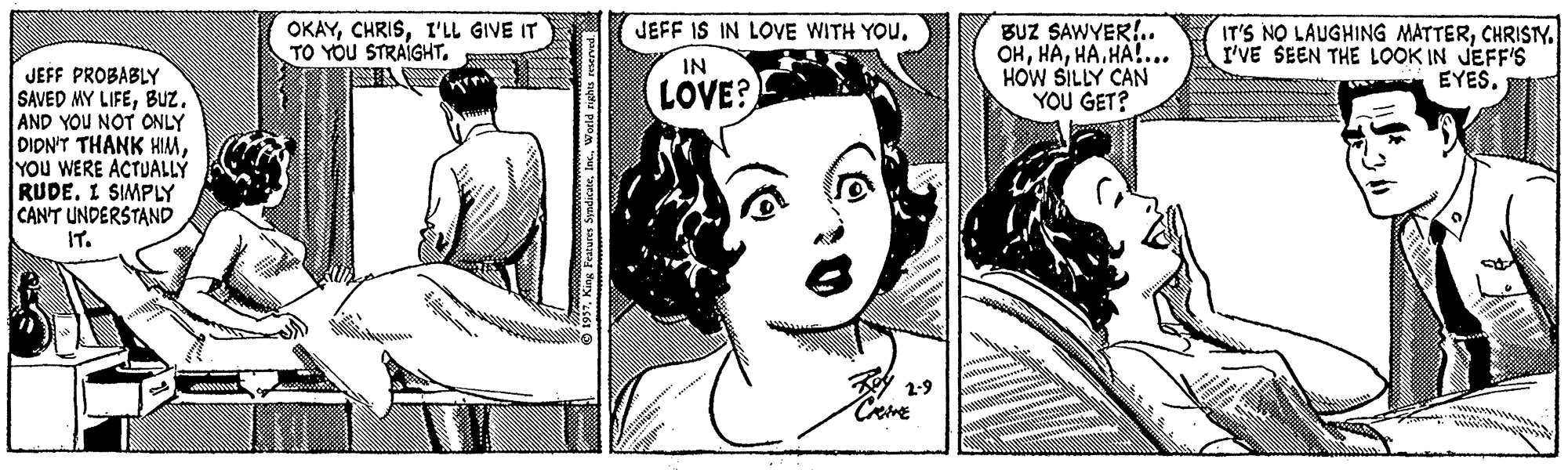 Jaw OCR: JEFF IS IN LOVE WITH YOU. BUZ SAWYER!. OHHA.HA!... HOW SILLY CAN YOU GET? OKAYI'LL GIVE IT TO YOU STRAIGHT. IT'S NO LAUGHING MATTERCHRISY. I'VE SEEN THE LOOK IN JEFF'S EYESIN JEFF PROBABLY SAVED MY LIFEBuz. AND YOU NOT ONLY DIDN'T THANK HIMYou WERE ACTUALLÝ RUDE. I SIMPLY CANT UNDERSTAND IT. LOVE? 1937. King Features SyndicateWorld rights eserved JEFF IS IN LOVE WITH YOU. BUZ SAWYER!. OHHA.HA!... HOW SILLY CAN YOU GET? OKAYI'LL GIVE IT TO YOU STRAIGHT. IT'S NO LAUGHING MATTERCHRISY. I'VE SEEN THE LOOK IN JEFF'S EYESIN JEFF PROBABLY SAVED MY LIFEBuz. AND YOU NOT ONLY DIDN'T THANK HIMYou WERE ACTUALLÝ RUDE. I SIMPLY CANT UNDERSTAND IT. LOVE? 1937. King Features SyndicateWorld rights eserved