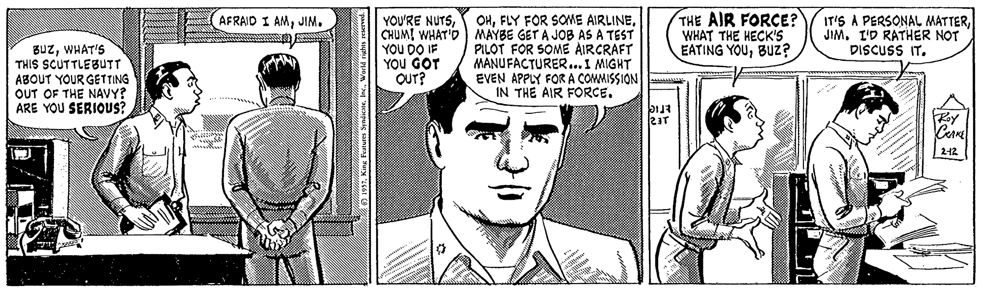 Line Faces (1) OCR: OHCHUMI WHAT'D) MAYBE GET A JOB AS A TEST PILOT FOR SOME AIRCRAFT MANUFACTURER...I MIGHT EVEN APPLY FORA COMMISSION IN THE AIR FORCE. THE AIR FORCE? WHAT THE HECK'S EATING YOUBUz? IT'S A PERSONAL MATTERJIM. I'D RATHER NOT DISCUSS IT. AFRAID I AMJIM. YOU'RE NUTSWHAT'S THIS SCUTTLEBUTT ABOUT YOUR GETTING OUT OF THE NAVY? ARE YOU SERIOUS? YOU DO IF YOU GOT OUT? Roy |212 OHFLY FOR SOME AIRLINECHUMI WHAT'D) MAYBE GET A JOB AS A TEST PILOT FOR SOME AIRCRAFT MANUFACTURER...I MIGHT EVEN APPLY FORA COMMISSION IN THE AIR FORCE. THE AIR FORCE? WHAT THE HECK'S EATING YOUBUz? IT'S A PERSONAL MATTERJIM. I'D RATHER NOT DISCUSS IT. AFRAID I AMJIM. YOU'RE NUTSWHAT'S THIS SCUTTLEBUTT ABOUT YOUR GETTING OUT OF THE NAVY? ARE YOU SERIOUS? YOU DO IF YOU GOT OUT? Roy |212