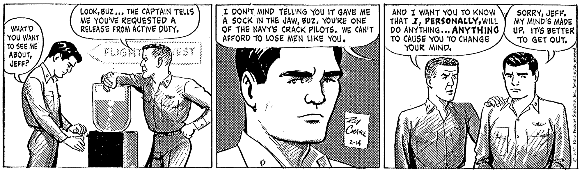 Human Faces (1) OCR: WHAT'D YOU WANT TO SEE ME ABOUTJEFF? LOOKBUZ.. THE CAPTAIN TELLS ME YOU'VE REQUESTED A RELEASE FROM ACTIVE DUTY. I DON'T MIND TELLING YOU IT GAVE ME A SOCK IN THE JAWBUZ. YOU'RE ONE OF THE NAVY'S CRACK PILOTS. WE CAN'T AFFORD TO LOSE MEN LIKE YOU. AND I WANT YOU TO KNOW THAT IWILL DO ANYTHING... ANYTHING TO CAUSE YOU TO CHANGE YOUR MIND. SORRYJEFF. MY MIND'S MADE UP. IT'S BETTER TO GET OUTFLIGHTE EST Roy 2-14 E King Forures SadicneIne WHAT'D YOU WANT TO SEE ME ABOUTJEFF? LOOKBUZ.. THE CAPTAIN TELLS ME YOU'VE REQUESTED A RELEASE FROM ACTIVE DUTY. I DON'T MIND TELLING YOU IT GAVE ME A SOCK IN THE JAWBUZ. YOU'RE ONE OF THE NAVY'S CRACK PILOTS. WE CAN'T AFFORD TO LOSE MEN LIKE YOU. AND I WANT YOU TO KNOW THAT IWILL DO ANYTHING... ANYTHING TO CAUSE YOU TO CHANGE YOUR MIND. SORRYJEFF. MY MIND'S MADE UP. IT'S BETTER TO GET OUTFLIGHTE EST Roy 2-14 E King Forures Sadicne