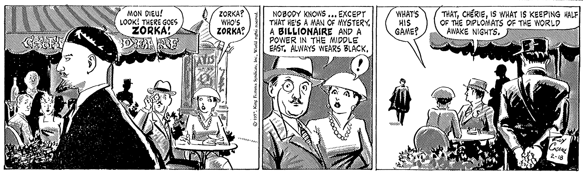 Monochrome OCR: MON DIEU! LOOK! THERE GOES ZORKA: ZORKA? WHO'S ZORKA? NOBODY KNOWS ... EXCEPT THAT HE'S A MAN OF MYSTERYA BILLIONAIRE AND A POWER IN THE MIDDLE EASTWHAT'S HIS GAME? THATIS WHAT IS KEEPING HALF OF THE DIPLOMATS OF THE WORLD AWAKE NIGHTS. MON DIEU! LOOK! THERE GOES ZORKA: ZORKA? WHO'S ZORKA? NOBODY KNOWS ... EXCEPT THAT HE'S A MAN OF MYSTERYA BILLIONAIRE AND A POWER IN THE MIDDLE EASTALWAYS WEARS BLACKWHAT'S HIS GAME? THATIS WHAT IS KEEPING HALF OF THE DIPLOMATS OF THE WORLD AWAKE NIGHTS.