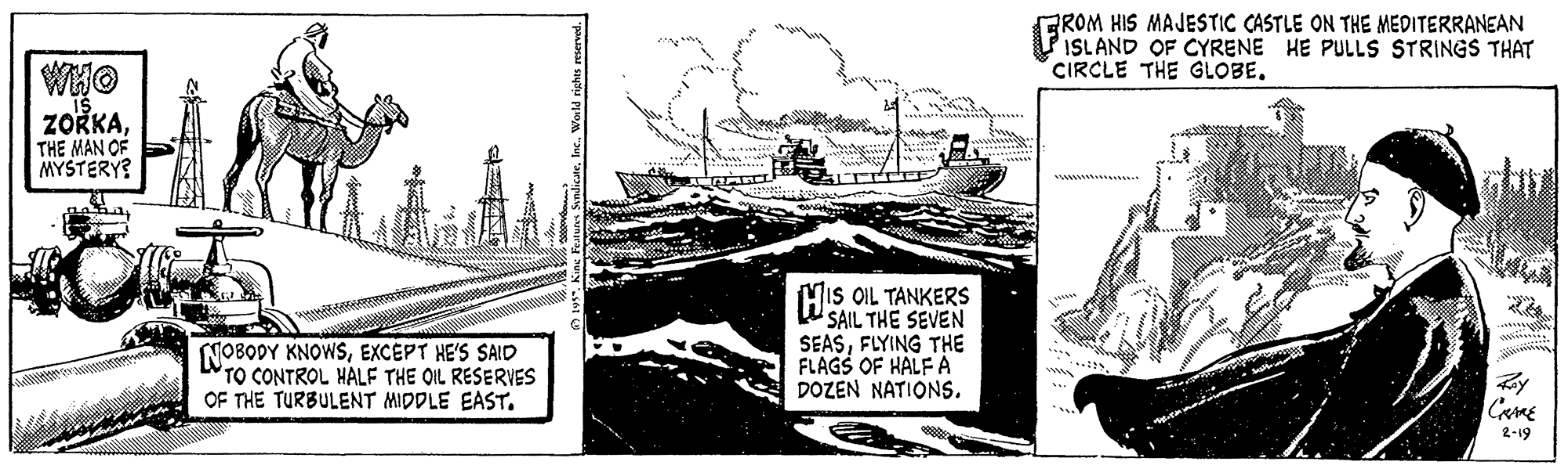 Line art OCR: FROM HIS MAJESTIC CASTLE ON THE MEDITERRANEAN ISLAND OF CYRENE HE PULLS STRINGS THAT CIRCLE THE GLOBE. ZORKATHE MAN CF MYSTERY? wwwww NOBODY KNOWSEXCEPT HE'S SAID TO CONTROL HALF THE QIL RESERVES OF THE TURBULENT MIDDLE EAST. MiS OIL TANKERS W SAIL THE SEVEN SEASFLYING THE FLAGS OF HALF A DOZEN NATIONS. 2-19 FROM HIS MAJESTIC CASTLE ON THE MEDITERRANEAN ISLAND OF CYRENE HE PULLS STRINGS THAT CIRCLE THE GLOBE. ZORKATHE MAN CF MYSTERY? wwwww NOBODY KNOWSEXCEPT HE'S SAID TO CONTROL HALF THE QIL RESERVES OF THE TURBULENT MIDDLE EAST. MiS OIL TANKERS W SAIL THE SEVEN SEASFLYING THE FLAGS OF HALF A DOZEN NATIONS. 2-19