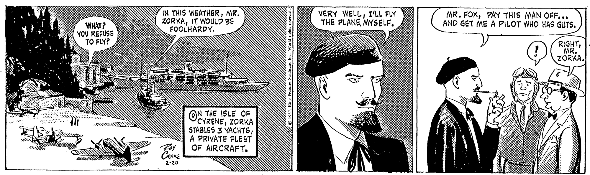 Publication OCR: IN THIS WEATHERMR. ZORKAIT WOULD BE FOOLHARDY. VERY WELLI'LL FLY THE PLANEMYSELF. MR. FOXPAY THIS MAN OFF... AND GET ME A PILOT WHO HAS GUTS. WHAT? YOU REFUSE TO FLY? RIGHTMR. ZÖRKA. ON THE ISLE OF CYRENEZORKA STABLES 3 YACHTSA PRIVATE FLEET OF AIRCRAFT. 2-20 IN THIS WEATHERMR. ZORKAIT WOULD BE FOOLHARDY. VERY WELLI'LL FLY THE PLANEMYSELF. MR. FOXPAY THIS MAN OFF... AND GET ME A PILOT WHO HAS GUTS. WHAT? YOU REFUSE TO FLY? RIGHTMR. ZÖRKA. ON THE ISLE OF CYRENEZORKA STABLES 3 YACHTSA PRIVATE FLEET OF AIRCRAFT. 2-20