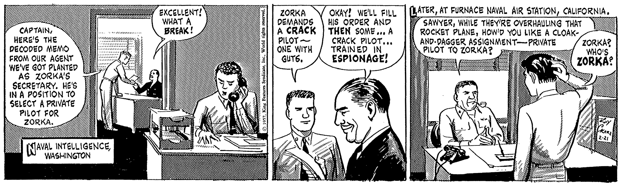 Parallel OCR: EXCELLENT! WHAT A BREAK! ZORKA DEMANDS A CRACK PILOT- ONE WITH GUT6. OKAY! WE'LL FILL HIS ORDER AND THEN SOME... A CRACK PILOT... TRAINED IN ESPIONAGE! LATERCALIFORNIA. SAWYERWHILE THEY'RE OVERHAULING THAT ROCKET PLANEHOW'D YOU LIKE A CLOAK- AND-DAGGER ASSIGNMENT-PRIVATE PILOT TO ZORKA? CAPTAINHERE'S THE DECODED MEMO FROM OUR AGENT WE'VE GOT PLANTED AS ZORKA'S SECRETARY. HE'S IN A POSITION TO SELECT A PRIVATE PILOT FOR ZORKA. ZORKA? WHO'S ZORKÁ? NAVAL INTELLIGENCEWASHINGTON 1057World rights reserved. EXCELLENT! WHAT A BREAK! ZORKA DEMANDS A CRACK PILOT- ONE WITH GUT6. OKAY! WE'LL FILL HIS ORDER AND THEN SOME... A CRACK PILOT... TRAINED IN ESPIONAGE! LATERAT FURNACE NAVAL AIR STATIONCALIFORNIA. SAWYERWHILE THEY'RE OVERHAULING THAT ROCKET PLANEHOW'D YOU LIKE A CLOAK- AND-DAGGER ASSIGNMENT-PRIVATE PILOT TO ZORKA? CAPTAINHERE'S THE DECODED MEMO FROM OUR AGENT WE'VE GOT PLANTED AS ZORKA'S SECRETARY. HE'S IN A POSITION TO SELECT A PRIVATE PILOT FOR ZORKA. ZORKA? WHO'S ZORKÁ? NAVAL INTELLIGENCEWASHINGTON 1057Kiny. Pestures SyadicateWorld rights reserved.