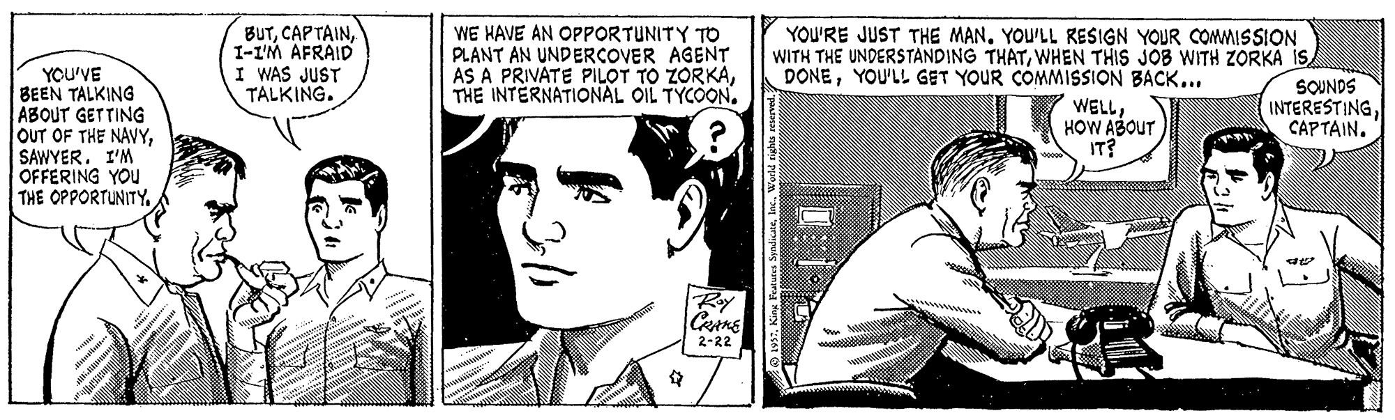 Jaw OCR: BUTI-I'M AFRAID I WAS JUST TALKING. WE HAVE AN OPPORTUNITY TO PLANT AN UNDERCOVER AGENT AS A PRIVATE PILOT TO ZORKATHE INTERNATIONAL OIL TYCOON. YOU'RE JUST THE MAN. YOU'LL RESIGN YOUR COMMISSION WITH THE UNDERSTANDING THATWHEN THIS JOB WITH ZORKA IS DONEYOU'LL GET YOUR COMMISSION BACK... YOU'VE BEEN TALKING ABOUT GETTING OUT OF THE NAVYSAWYER. I'M OFFERING YOU THE OPPORTUNITY. WELLHOW ABOUT IT? SOUNDS INTERESTINGCAPTAIN. Ray |2-22 BUTCAP TAINI-I'M AFRAID I WAS JUST TALKING. WE HAVE AN OPPORTUNITY TO PLANT AN UNDERCOVER AGENT AS A PRIVATE PILOT TO ZORKATHE INTERNATIONAL OIL TYCOON. YOU'RE JUST THE MAN. YOU'LL RESIGN YOUR COMMISSION WITH THE UNDERSTANDING THATWHEN THIS JOB WITH ZORKA IS DONEYOU'LL GET YOUR COMMISSION BACK... YOU'VE BEEN TALKING ABOUT GETTING OUT OF THE NAVYSAWYER. I'M OFFERING YOU THE OPPORTUNITY. WELLHOW ABOUT IT? SOUNDS INTERESTINGCAPTAIN. Ray |2-22