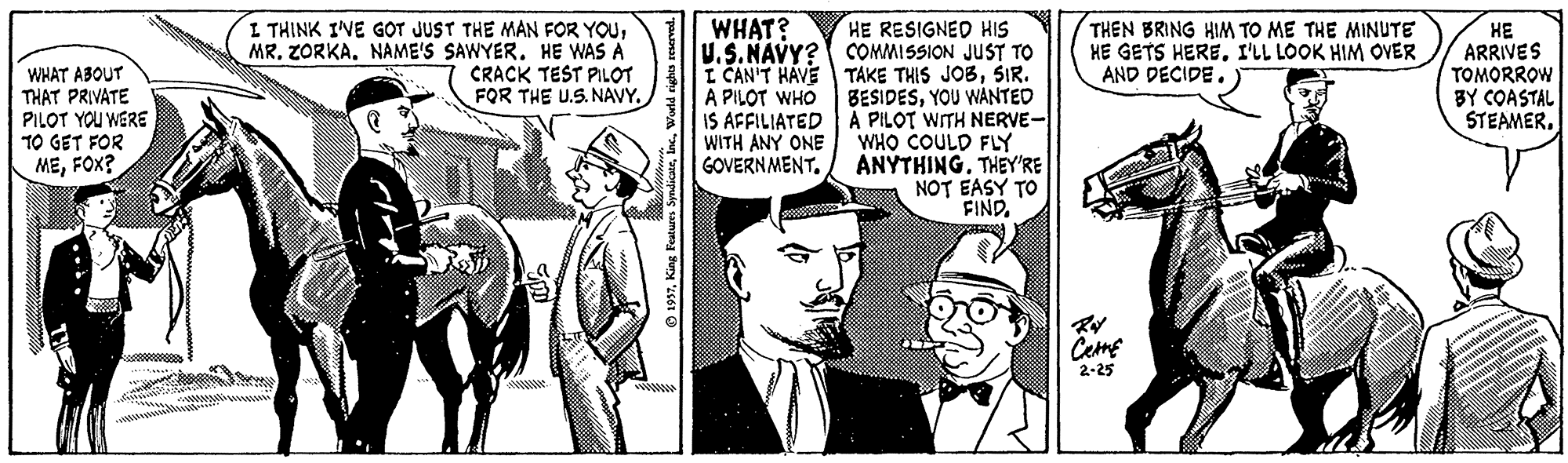 Hat OCR: I THINK IVE GOT JUST THE MAN FOR YOUNAME'S SAWYER. HE WAS A CRACK TEST PILOT FOR THE U.S. NAVY. HE RESIGNED HIS U.S.NAVY? COMMISSION JUST TO TAKE THIS JOBSIR. BESIDESYOU WANTED A PILOT WITH NERVE- WHO COULD FLY ANYTHING. THEY'RE NOT EASY TO FINDWHAT? WHAT ABOUT THAT PRIVATE PILOT YOU WERE TO GET FOR MEFOX? I CAN'T HAVE A PILOT WHO IS AFFILIATED WITH ANY ONE GOVERNMENT. THEN BRING HIM TO ME THE MINUTE HE GETS HEREI'LL LOOK HIM OVER AND DECIDE. ?? ARRIVES TOMORROW BY COASTAL STEAMER. Ceme 2-25 I THINK IVE GOT JUST THE MAN FOR YOUMR. ZORKANAME'S SAWYER. HE WAS A CRACK TEST PILOT FOR THE U.S. NAVY. HE RESIGNED HIS U.S.NAVY? COMMISSION JUST TO TAKE THIS JOBSIR. BESIDESYOU WANTED A PILOT WITH NERVE- WHO COULD FLY ANYTHING. THEY'RE NOT EASY TO FINDWHAT? WHAT ABOUT THAT PRIVATE PILOT YOU WERE TO GET FOR MEFOX? I CAN'T HAVE A PILOT WHO IS AFFILIATED WITH ANY ONE GOVERNMENT. THEN BRING HIM TO ME THE MINUTE HE GETS HEREI'LL LOOK HIM OVER AND DECIDE. ?? ARRIVES TOMORROW BY COASTAL STEAMER. Ceme 2-25