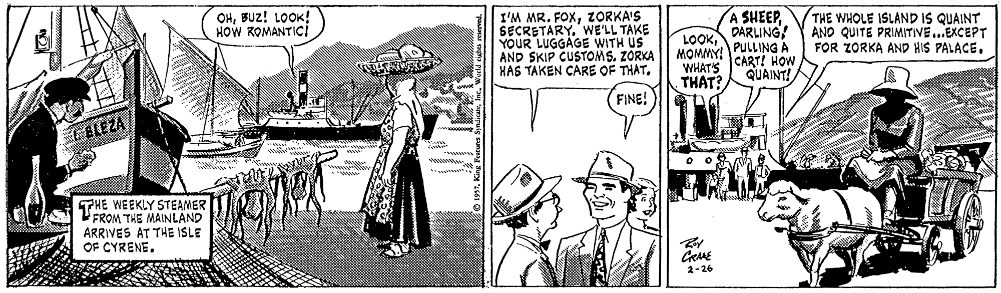Design OCR: OHBUz! LOOK! HOW ROMANTICI I'M MR. FOXZORKA'S SECRETARY. WE'LL TAKE YOUR LUGGAGE WITH US AND SKIP CUSTOMS. ZORKA HAS TAKEN CARE OF THATDARLING! MOMMY! PULLING A THE WHOLE ISLAND IS QUAINT AND QUITE PRIMITIVE..EXCEPT FOR ZORKA AND HIS PALACECART! HOW QUAINT! WHAT'S THAT? FINE! FBLEZA THE WEEKLY STEAMER FROM THE MAINLAND ARRIVES AT THE ISLE OF CYRENE. 2-26 OHBUz! LOOK! HOW ROMANTICI I'M MR. FOXZORKA'S SECRETARY. WE'LL TAKE YOUR LUGGAGE WITH US AND SKIP CUSTOMS. ZORKA HAS TAKEN CARE OF THATDARLING! MOMMY! PULLING A THE WHOLE ISLAND IS QUAINT AND QUITE PRIMITIVE..EXCEPT FOR ZORKA AND HIS PALACECART! HOW QUAINT! WHAT'S THAT? FINE! FBLEZA THE WEEKLY STEAMER FROM THE MAINLAND ARRIVES AT THE ISLE OF CYRENE. 2-26
